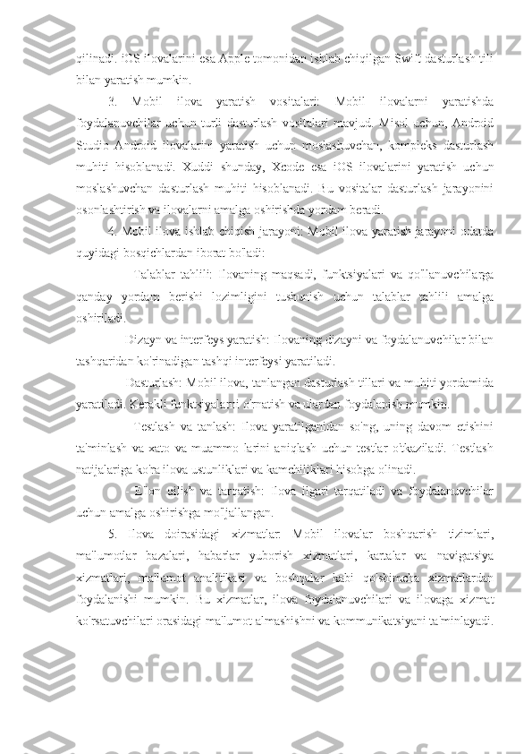 qilinadi. iOS ilovalarini esa Apple tomonidan ishlab chiqilgan Swift dasturlash tili
bilan yaratish mumkin.
3.   Mobil   ilova   yaratish   vositalari:   Mobil   ilovalarni   yaratishda
foydalanuvchilar   uchun   turli   dasturlash   vositalari   mavjud.   Misol   uchun,   Android
Studio   Android   ilovalarini   yaratish   uchun   moslashuvchan,   kompleks   dasturlash
muhiti   hisoblanadi.   Xuddi   shunday,   Xcode   esa   iOS   ilovalarini   yaratish   uchun
moslashuvchan   dasturlash   muhiti   hisoblanadi.   Bu   vositalar   dasturlash   jarayonini
osonlashtirish va ilovalarni amalga oshirishda yordam beradi.
4. Mobil ilova ishlab chiqish jarayoni: Mobil ilova yaratish jarayoni odatda
quyidagi bosqichlardan iborat bo'ladi:
      -   Talablar   tahlili:   Ilovaning   maqsadi,   funktsiyalari   va   qo'llanuvchilarga
qanday   yordam   berishi   lozimligini   tushunish   uchun   talablar   tahlili   amalga
oshiriladi.
   - Dizayn va interfeys yaratish: Ilovaning dizayni va foydalanuvchilar bilan
tashqaridan ko'rinadigan tashqi interfeysi yaratiladi.
   - Dasturlash: Mobil ilova, tanlangan dasturlash tillari va muhiti yordamida
yaratiladi. Kerakli funktsiyalarni o'rnatish va ulardan foydalanish mumkin.
      -   Testlash   va   tanlash:   Ilova   yaratilganidan   so'ng,   uning   davom   etishini
ta'minlash   va   xato   va   muammo   larini   aniqlash   uchun   testlar   o'tkaziladi.   Testlash
natijalariga ko'ra ilova ustunliklari va kamchiliklari hisobga olinadi.
      -   E'lon   qilish   va   tarqatish:   Ilova   ilgari   tarqatiladi   va   foydalanuvchilar
uchun amalga oshirishga mo'ljallangan.
5.   Ilova   doirasidagi   xizmatlar:   Mobil   ilovalar   boshqarish   tizimlari,
ma'lumotlar   bazalari,   habarlar   yuborish   xizmatlari,   kartalar   va   navigatsiya
xizmatlari,   ma'lumot   analitikasi   va   boshqalar   kabi   qo'shimcha   xizmatlardan
foydalanishi   mumkin.   Bu   xizmatlar,   ilova   foydalanuvchilari   va   ilovaga   xizmat
ko'rsatuvchilari orasidagi ma'lumot almashishni va kommunikatsiyani ta'minlayadi. 