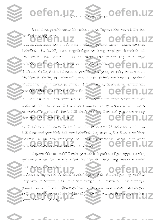 1.2. Mobile ilovalar yaratish
Mobil ilova yaratish uchun bir nechta tillar va freymvorklar mavjud. Ulardan
ba'zilari quyidagilardir:
1.   Java:   Java   dasturlash   tili,   Android   ilovalarini   yaratish   uchun   o'rtacha   ravishda
ishlatiladi.   Bu   kuchli,   oson   o'rgatiladigan   va   keng   tarqalgan   dasturlash   tili
hisoblanadi.   Java,   Android   SDK   (Software   Development   Kit)   bilan   birga
ishlatiladi va Android Studio dasturlash muhitida ishlatiladi.
2. Kotlin: Kotlin, Android ilovalarini yaratish uchun yangi va qulay dasturlash tili
hisoblanadi. Kotlin, Java bilan to'liq muvofiq ishlash imkonini beradi va Android
Studio   bilan   ham   integratsiya   qilinadi.   Kotlin,   oson   syntaksisiga   va   kamroq   kod
yozishga imkon berishi bilan mashhurdir.
3.   Swift:   Swift,   iOS   ilovalarini   yaratish   uchun   Apple   tomonidan   ishlab   chiqilgan
dasturlash tili  hisoblanadi. U shunchaki  sodda va oson syntaxga ega bo'lib, tezlik
va   xavfsizlikni   oshiradi.   Swift,   iOS   platformasidagi   ilovalarni   yaratishda   asosiy
dasturlash tili sifatida ishlatiladi.
4.   Objective-C:   Objective-C,   Swift   dan   oldingi   asosiy   iOS   dasturlash   tili   bo'lib,
iOS ilovalarini yaratishda hali  ham ishlatiladi. Objective-C, iOS SDK bilan birga
ishlatiladi   va  eski   ilovalarni   yangilash,   integratsiya   qilish   va   Swift   bilan   muvofiq
ishlaydigan ilovalarni yaratish uchun ishlatiladi.
Freymvorklar esa mobil ilovalar yaratishda foydalaniladigan tayyor qismlar,
qo'llanmalar   va   kodlar   to'plamlari   hisoblanadi.   Ba'zi   eng   mashhur   mobil
freymvorklar quyidagilardir:
1. Android freymvorki: Android ilovalarini yaratishda ishlatiladigan eng mashhur
freymvorklar   Android   SDK   bilan   ta'minlangan.   Bu   freymvork   ilova   interfeysi
yaratish   uchun   UI   qismi   (Activity,   Fragment),   ma'lumotlar   bazasi   integratsiyasi
(SQLite, Room), tarmoq ishlash (Retrofit), hujjatlar, multimedia muhit va boshqa
komponentlarni o'z ichiga oladi. 