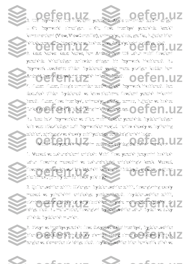 2.   iOS   freymvorki:   iOS   ilovalarini   yaratishda   Apple   tomonidan   taqdim   etilgan
UIKit   freymvorki   o'rnatilgan.   UIKit,   ilova   interfeysi   yaratishda   kerakli
komponentlarni (View, ViewController), animatsiya, aloqa, grafika, hujjatlar bilan
ishlash, tarmoq, multimediyalar va boshqa ilova funktsiyalarini o'z ichiga oladi.
3.   React   Native:   React   Native,   ham   Android   ham   iOS   uchun   mobil   ilovalarni
yaratishda   ishlatiladigan   tanlovdan   chiqgan   bir   freymvork   hisoblanadi.   Bu
freymvork   JavaScript   tilidan   foydalanadi   va   bir   marta   yozilgan   koddan   ham
Android, ham iOS ilovalarini o'rnatish imkonini beradi. 
4.  Flutter:  Flutter,  Google   tomonidan  taqdim  etilgan  freymvork  hisoblanadi.   Dart
dasturlash   tilidan   foydalanadi   va   kross-platforma   ilovalarni   yaratish   imkonini
beradi.   Flutter,   ilova   interfeysi,   animatsiya,   grafika,   tarmoq,   hujjatlar   va   boshqa
funktsiyalar uchun mo'ljallangan keng imkoniyatlarga ega.
Bu   faqat   ba'zi   freymvorklar   va   tillar,   mobil   ilovalar   yaratishda   foydalaniladigan
ko'p  vaqt  o'tkaziladigan  turli  freymvorklar  mavjud.  Tanlov  shaxsiy  va  loyihaning
talablari, tajribangiz va shaxsiy qobiliyatlariga qarab belgilanishi lozim.
Mobil ilova yaratishning muhim qadamlari quyidagicha bo'lishi mumkin:
1.   Maqsad   va   tushunchalarni   aniqlash:   Mobil   ilova   yaratish   jarayonini   boshlash
uchun   ilovaning   maqsadini   va   tushunchalarini   aniqlashingiz   kerak.   Maqsad,
ilovaning   qanday   bir   vazifani   bajarishi   kerakligini   ifodalaydi,   masalan,   e-tijorat
platformasi, ijtimoiy tarmoq ilovasi yoki o'yin.
2.  Qo'llanuvchilar   tahlili:   O'zlangan  foydalanuvchilar   tahlili,  ilovangizning   asosiy
maqsad   va   yo'nalishini   aniqlashga   yordam   beradi.   Foydalanuvchilar   tahlili,
o'zining   talablari,   ehtiyojlari   va   yo'qotishlari   bo'yicha   ma'lumotlar   to'plashni   o'z
ichiga oladi. Bu ma'lumotlar, ilovangizni foydalanuvchilar uchun foydali va qulay
qilishda foydalanish mumkin.
3. Dizayn va interfeys yaratish: Ilova dizayni va tashqi interfeysi, foydalanuvchilar
bilan   muloqotda   bo'lishning   asosiy   qismidir.   Uning   o'rnatilgan   dizayni,   yoritish,
ranglar va elementlar o'z ichiga oladi. Foydalanuvchilar bilan hamkorlik qilish va 