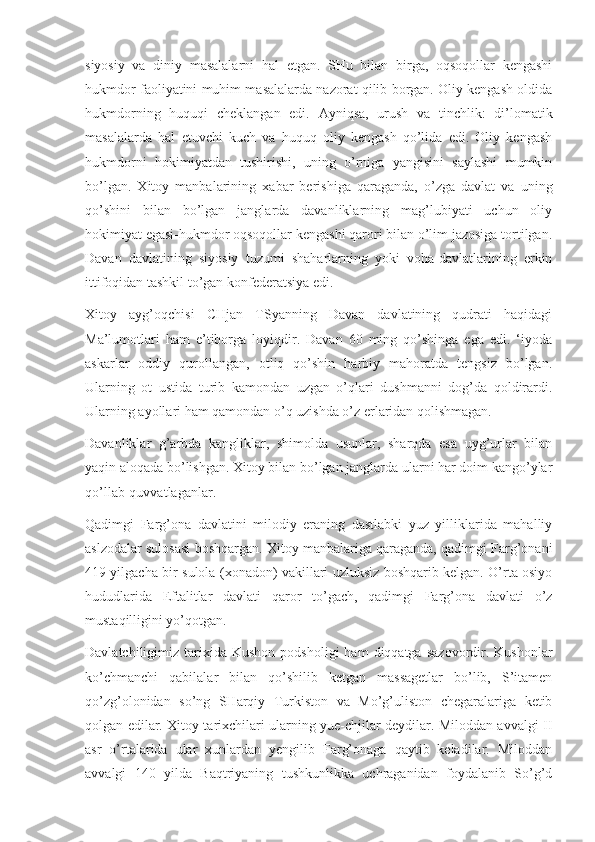 siyosiy   va   diniy   masalalarni   hal   etgan.   SHu   bilan   birga,   oqsoqollar   kengashi
hukmdor faoliyatini muhim masalalarda nazorat qilib borgan. Oliy kengash oldida
hukmdorning   huquqi   cheklangan   edi.   Ayniqsa,   urush   va   tinchlik:   di’lomatik
masalalarda   hal   etuvchi   kuch   va   huquq   oliy   kengash   qo’lida   edi.   Oliy   kengash
hukmdorni   hokimiyatdan   tushirishi,   uning   o’rniga   yangisini   saylashi   mumkin
bo’lgan.   Xitoy   manbalarining   xabar   berishiga   qaraganda,   o’zga   davlat   va   uning
qo’shini   bilan   bo’lgan   janglarda   davanliklarning   mag’lubiyati   uchun   oliy
hokimiyat egasi-hukmdor oqsoqollar kengashi qarori bilan o’lim jazosiga tortilgan.
Davan   davlatining   siyosiy   tuzumi   shaharlarning   yoki   voha-davlatlarining   erkin
ittifoqidan tashkil to’gan konfederatsiya edi.
Xitoy   ayg’oqchisi   CHjan   TSyanning   Davan   davlatining   qudrati   haqidagi
Ma’lumotlari   ham   e’tiborga   loyiqdir.   Davan   60   ming   qo’shinga   ega   edi.   ‘iyoda
askarlar   oddiy   qurollangan,   otliq   qo’shin   harbiy   mahoratda   tengsiz   bo’lgan.
Ularning   ot   ustida   turib   kamondan   uzgan   o’qlari   dushmanni   dog’da   qoldirardi.
Ularning ayollari ham qamondan o’q uzishda o’z erlaridan qolishmagan.
Davanliklar   g’arbda   kangliklar,   shimolda   usunlar,   sharqda   esa   uyg’urlar   bilan
yaqin aloqada bo’lishgan. Xitoy bilan bo’lgan janglarda ularni har doim kango’ylar
qo’llab-quvvatlaganlar.
Qadimgi   Farg’ona   davlatini   milodiy   eraning   dastlabki   yuz   yilliklarida   mahalliy
aslzodalar sulosasi boshqargan. Xitoy manbalariga qaraganda, qadimgi Farg’onani
419 yilgacha bir sulola (xonadon) vakillari uzluksiz boshqarib kelgan. O’rta osiyo
hududlarida   Eftalitlar   davlati   qaror   to’gach,   qadimgi   Farg’ona   davlati   o’z
mustaqilligini yo’qotgan.
Davlatchiligimiz  tarixida   Kushon  podsholigi  ham  diqqatga   sazovordir.  Kushonlar
ko’chmanchi   qabilalar   bilan   qo’shilib   ketgan   massagetlar   bo’lib,   S’itamen
qo’zg’olonidan   so’ng   SHarqiy   Turkiston   va   Mo’g’uliston   chegaralariga   ketib
qolgan edilar. Xitoy tarixchilari ularning yue-chjilar deydilar. Miloddan avvalgi II
asr   o’rtalarida   ular   xunlardan   yengilib   Farg’onaga   qaytib   keladilar.   Miloddan
avvalgi   140   yilda   Baqtriyaning   tushkunlikka   uchraganidan   foydalanib   So’g’d 