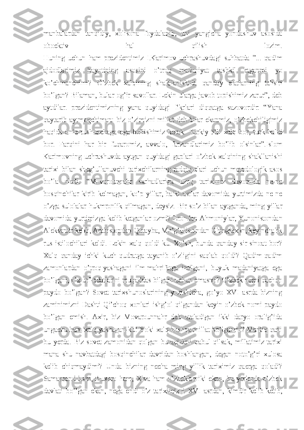 manbalardan   tanqidiy,   xolisona   foydalanib,   uni   yangicha   yondashuv   asosida
oboektiv   hal   qilish   lozim.
Huning   uchun   ham   prezidentimiz   I.Karimov   uchrashuvdagi   suhbatda   ”...   qadim
ajdodlarimiz   hayotining   asosini   o’troq   madaniyat   tashkil   etganmi   yo
ko’chmanchimi?   O’zbek   xalqining   shakllanishida   qanday   elatlarning   tahsiri
bo’lgan? Bilaman, bular og’ir savollar. Lekin ularga javob topishimiz zarur”, deb
aytdilar.   prezidentimizning   yana   quyidagi   fikrlari   diqqatga   sazovordir:   “Yana
qaytarib aytmoqchiman:   biz o’zimizni  millat   deb bilar  ekanmiz,  o’zbekchiligimiz
haqida   aniq   tushunchaga   ega   bo’lishimiz   kerak.   Turkiy-tilli   xalq   bor,   turk   halqi
bor.   Farqini   har   bir   fuqaromiz,   avvalo,   farzandlarimiz   bo’lib   olsinlar”.Islom
Karimovning   uchrashuvda   aytgan   quyidagi   gaplari   o’zbek   xalqining   shakllanishi
tarixi   bilan   shug’ullanuvchi   tarixchilarning   tadqiqotlari   uchun   metodologik   asos
bo’la   oladi.   “Movarounnahr   sarhadlariga   uzoq   tariximiz   davomida   ne-ne
bosqinchilar   kirib   kelmagan,   ko’p   yillar,   balki   asrlar   davomida   yurtimizda   ne-ne
o’zga sulolalar hukmronlik qilmagan, deysiz. Bir so’z bilan aytganda, ming yillar
davomida yurtimizga kelib-ketganlar  ozmi? Erondan Ahmoniylar, Yunonistondan
Aleksandr keldi, Arabistondan Qutayba, Mo’g’ulistondan Chingizxon, keyinchalik
rus   istilochilari   keldi.   Lekin   xalq   qoldi-ku.   Xo’sh,   bunda   qanday   sir-sinoat   bor?
Xalq   qanday   ichki   kuch-qudratga   tayanib   o’zligini   saqlab   qoldi?   Qadim-qadim
zamonlardan   o’troq   yashagani   ilm-mahrifatga   intilgani,   buyuk   madaniyatga   ega
bo’lgani, o’z urf-odatlarini muqaddas bilgani uchun emasmi? O’zbek nomi qachon
paydo   bo’lgan?   Sovet   tarixshunoslarining   yozishicha,   go’yo   XVI   asrda   bizning
zaminimizni   Dashti   Qi’choq   xonlari   ishg’ol   qilgandan   keyin   o’zbek   nomi   paydo
bo’lgan   emish.   Axir,   biz   Movarounnahr   deb   ataladigan   ikki   daryo   oralig’ida
ungacha ham xalq yashagan-ku! Yoki xalq boshqa millat bo’lganmi? Mantiq qani
bu   yerda.   Biz   sovet   zamonidan   qolgan   bu   aqidani   qabul   qilsak,   millatimiz   tarixi
mana   shu   navbatdagi   bosqinchilar   davridan   boshlangan,   degan   noto’g’ri   xulosa
kelib   chiqmaydimi?   Unda   bizning   necha   ming   yillik   tariximiz   qaerga   qoladi?
Samarqand   ham,   Buxoro   ham,   Xiva   ham   o’zbeklarniki   ekan,   bu   yerlarda   o’zbek
davlati   bo’lgan   ekan,   nega   endi   o’z   tariximizni   XVI   asrdan,   kimdir   kelib-ketib, 