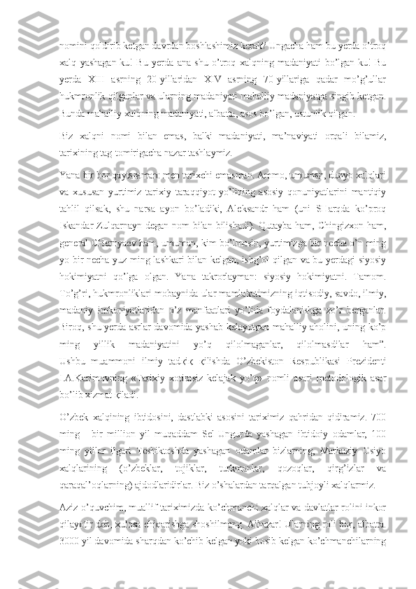 nomini qoldirib ketgan davrdan boshlashimiz kerak? Ungacha ham bu yerda o’troq
xalq   yashagan-ku!   Bu   yerda   ana   shu   o’troq   xalqning   madaniyati   bo’lgan-ku!   Bu
yerda   XIII   asrning   20-yillaridan   XIV   asrning   70-yillariga   qadar   mo’g’ullar
hukmronlik qilganlar va ularning madaniyati mahalliy madaniyatga singib ketgan.
Bunda mahalliy xalqning madaniyati, albatta, asos bo’lgan, ustunlik qilgan.
Biz   xalqni   nomi   bilan   emas,   balki   madaniyati,   ma’naviyati   orqali   bilamiz,
tarixining tag-tomirigacha nazar tashlaymiz.
Yana bir bor qaytaraman: men tarixchi emasman. Ammo, umuman, dunyo xalqlari
va   xususan   yurtimiz   tarixiy   taraqqiyot   yo’lining   asosiy   qonuniyatlarini   mantiqiy
tahlil   qilsak,   shu   narsa   ayon   bo’ladiki,   Aleksandr   ham   (uni   SHarqda   ko’proq
Iskandar  Zulqarnayn degan nom  bilan bilishadi). Qutayba  ham, Chingizxon ham,
general CHernyaev ham, umuman, kim bo’lmasin, yurtimizga bir necha o’n ming
yo bir necha yuz ming lashkari bilan kelgan, ishg’ol qilgan va bu yerdagi siyosiy
hokimiyatni   qo’lga   olgan.   Yana   takrorlayman:   siyosiy   hokimiyatni.   Tamom.
To’g’ri, hukmronliklari mobaynida ular mamlakatimizning iqtisodiy, savdo, ilmiy,
madaniy   imkoniyatlaridan   o’z   manfaatlari   yo’lida   foydalanishga   zo’r   berganlar.
Biroq, shu yerda asrlar davomida yashab kelayotgan mahalliy aholini, uning ko’p
ming   yillik   madaniyatini   yo’q   qilolmaganlar,   qilolmasdilar   ham”.
Ushbu   muammoni   ilmiy   tad қ i қ   қ ilishda   O’zbekiston   Respublikasi   Prezidenti
I.A.Karimovning   «Tarixiy   xotirasiz   kelajak   yo’q»   nomli   asari   metodologik   asar
bo’lib xizmat  қ iladi.
O’zbek   xalqining   ibtidosini,   dastlabki   asosini   tariximiz   qahridan   qidiramiz.   700
ming   -   bir   million   yil   muqaddam   Sel-Ungurda   yashagan   ibtidoiy   odamlar,   100
ming   yillar   ilgari   Teshiktoshda   yashagan   odamlar   bizlarning,   Markaziy   Osiyo
xalqlarining   (o’zbeklar,   tojiklar,   turkmanlar,   qozoqlar,   qirg’izlar   va
qaraqal’oqlarning) ajdodlaridirlar. Biz o’shalardan tarqalgan tubjoyli xalqlarmiz.
Aziz o’quvchim, muallif tariximizda ko’chmanchi xalqlar va davlatlar rolini inkor
qilayotir deb, xulosa chiqarishga shoshilmang. Alhazar! Ularning roli bor, albatta.
3000 yil davomida sharqdan ko’chib kelgan yoki bosib kelgan ko’chmanchilarning 