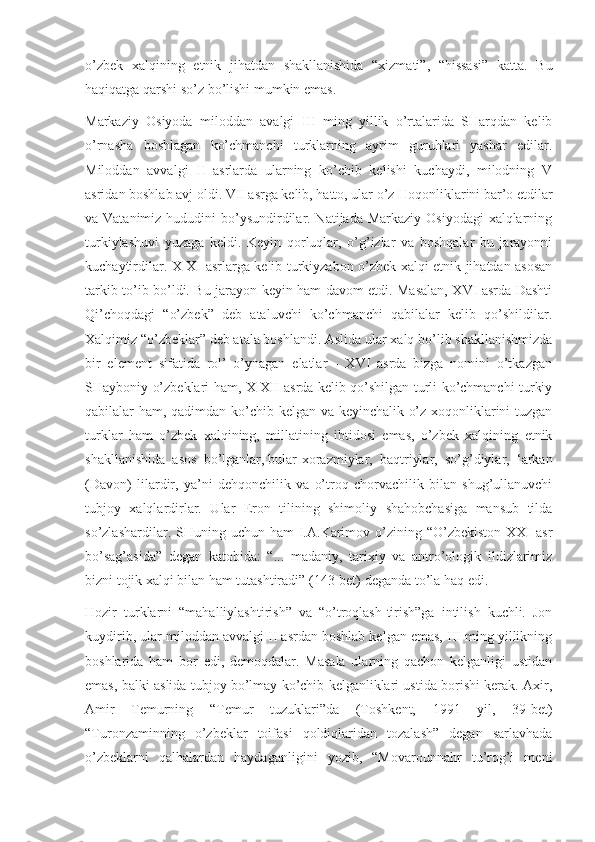 o’zbek   xalqining   etnik   jihatdan   shakllanishida   “xizmati”,   “hissasi”   katta.   Bu
haqiqatga qarshi so’z bo’lishi mumkin emas.
Markaziy   Osiyoda   miloddan   avalgi   III   ming   yillik   o’rtalarida   SHarqdan   kelib
o’rnasha   boshlagan   ko’chmanchi   turklarning   ayrim   guruhlari   yashar   edilar.
Miloddan   avvalgi   II   asrlarda   ularning   ko’chib   kelishi   kuchaydi,   milodning   V
asridan boshlab avj oldi. VII asrga kelib, hatto, ular o’z Hoqonliklarini bar’o etdilar
va Vatanimiz hududini  bo’ysundirdilar. Natijada Markaziy Osiyodagi  xalqlarning
turkiylashuvi   yuzaga   keldi.   Keyin   qorluqlar,   o’g’izlar   va   boshqalar   bu   jarayonni
kuchaytirdilar. X-XI asrlarga kelib turkiyzabon o’zbek xalqi etnik jihatdan asosan
tarkib to’ib bo’ldi. Bu jarayon keyin ham davom etdi. Masalan, XVI asrda Dashti
Qi’choqdagi   “o’zbek”   deb   ataluvchi   ko’chmanchi   qabilalar   kelib   qo’shildilar.
Xalqimiz “o’zbeklar” deb atala boshlandi. Aslida ular xalq bo’lib shakllanishmizda
bir   element   sifatida   rol’   o’ynagan   elatlar   -   XVI   asrda   bizga   nomini   o’tkazgan
SHayboniy o’zbeklari ham, X-XII asrda kelib qo’shilgan turli ko’chmanchi turkiy
qabilalar ham, qadimdan ko’chib kelgan va keyinchalik o’z xoqonliklarini tuzgan
turklar   ham   o’zbek   xalqining,   millatining   ibtidosi   emas,   o’zbek   xalqining   etnik
shakllanishida   asos   bo’lganlar,   bular-xorazmiylar,   baqtriylar,   so’g’diylar,   ‘arkan
(Davon)   lilardir,   ya’ni   dehqonchilik   va   o’troq   chorvachilik   bilan   shug’ullanuvchi
tubjoy   xalqlardirlar.   Ular   Eron   tilining   shimoliy   shahobchasiga   mansub   tilda
so’zlashardilar. SHuning  uchun ham  I.A.Karimov  o’zining  “O’zbekiston  XXI  asr
bo’sag’asida”   degan   katobida:   “...   madaniy,   tarixiy   va   antro’ologik   ildizlarimiz
bizni tojik xalqi bilan ham tutashtiradi” (143-bet) deganda to’la haq edi.
Hozir   turklarni   “mahalliylashtirish”   va   “o’troqlash-tirish”ga   intilish   kuchli.   Jon
kuydirib, ular miloddan avvalgi II asrdan boshlab kelgan emas, III ming yillikning
boshlarida   ham   bor   edi,   demoqdalar.   Masala   ularning   qachon   kelganligi   ustidan
emas, balki aslida tubjoy bo’lmay ko’chib kelganliklari ustida borishi kerak. Axir,
Amir   Temurning   “Temur   tuzuklari”da   (Toshkent,   1991   yil,   39-bet)
“Turonzaminning   o’zbeklar   toifasi   qoldiqlaridan   tozalash”   degan   sarlavhada
o’zbeklarni   qalhalardan   haydaganligini   yozib,   “Movarounnahr   tu’rog’i   meni 