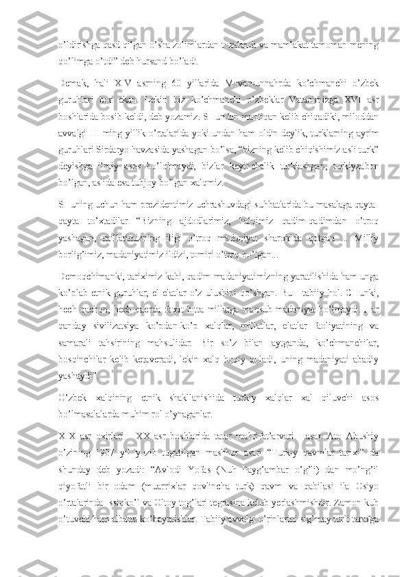 o’ldirishga qasd qilgan o’sha zolimlardan tozalandi va mamlakat tamoman mening
qo’limga o’tdi” deb hursand bo’ladi.
Demak,   hali   XIV   asrning   60   yillarida   Movarounnahrda   ko’chmanchi   o’zbek
guruhlari   bor   ekan.   Lekin   biz   ko’chmanchi   o’zbeklar   Vatanimizga   XVI   asr
boshlarida bosib keldi, deb yozamiz. SHundan mantiqan kelib chiqadiki, miloddan
avvalgi III ming yillik o’rtalarida yoki undan ham oldin deylik, turklarning ayrim
guruhlari Sirdaryo havzasida yashagan bo’lsa, “bizning kelib chiqishimiz asli turk”
deyishga   ilmiy   asos   bo’lolmaydi,   bizlar   keyinchalik   turklashgan,   turkiyzabon
bo’lgan, aslida esa tubjoy bo’lgan xalqmiz.
SHuning uchun ham prezidentimiz uchrashuvdagi suhbatlarida bu masalaga qayta-
qayta   to’xtadilar   “Bizning   ajdodlarimiz,   halqimiz   qadim-qadimdan   o’troq
yashagan,   millatimizning   iligi   o’troq   madaniyat   sharoitida   qotgan   ...   Milliy
borlig’imiz, madaniyatimiz ildizi, tomiri o’troq bo’lgan...
Demoqchimanki, tariximiz kabi, qadim madaniyatimizning yaratilishida ham unga
ko’plab   etnik   guruhlar,   el-elatlar   o’z   ulushini   qo’shgan.   Bu   -   tabiiy   hol.   CHunki,
hech   qachon,   hech   qaerda   faqat   bitta   millatga   mansub   madaniyat   bo’lmaydi.   Har
qanday   sivilizatsiya   ko’pdan-ko’p   xalqlar,   millatlar,   elatlar   faoliyatining   va
samarali   tahsirining   mahsulidar.   Bir   so’z   bilan   aytganda,   ko’chmanchilar,
bosqinchilar   kelib   ketaveradi,   lekin   xalq   boqiy   qoladi,   uning   madaniyati   abadiy
yashaydi”.
O’zbek   xalqining   etnik   shakllanishida   turkiy   xalqlar   xal   qiluvchi   asos
bo’lmasalalarda muhim rol o’ynaganlar.
XIX   asr   oxirlari   -   XX   asr   boshlarida   tatar   mahrifat’arvari   Hasan   Ato   Abushiy
o’zining   1907   yil   yozib   tugatilgan   mashhur   asari   “Turkiy   qavmlar   tarixi”   da
shunday   deb   yozadi:   “Avlodi   Yofas   (Nuh   Payg’ambar   o’g’li)   dan   mo’ng’il
qiyofatli   bir   odam   (muarrixlar   qovlincha   turk)   qavm   va   qabilasi   ila   Osiyo
o’rtalarinda Issiqko’l va Oltoy tog’lari tegrasina kelub yerlashmishdir. Zamon kub
o’tuvchi ham albatta ko’baymishlar. Tabiiy avvalgi o’rinlarini sig’may turli tarafga 