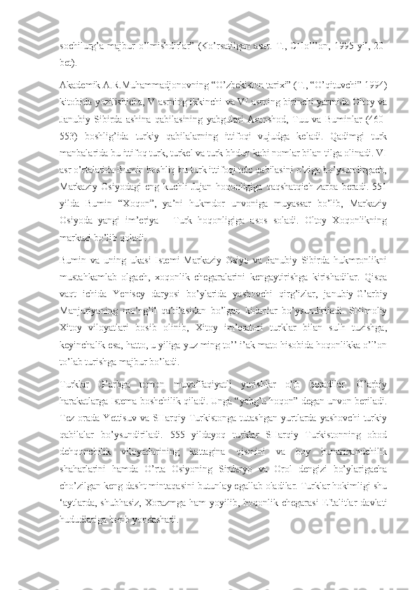 sochilurg’a   majbur   o’lmishdirlar”   (Ko’rsatilgan   asar.   T.,   CHo’l’on,   1995   yil,   20-
bet).
Akademik A.R.Muhammadjonovning “O’zbekiston tarixi” (T., “O’qituvchi” 1994)
kitobida yozilishicha, V asrning ikkinchi va VI asrning birinchi yarmida Oltoy va
Janubiy   Sibirda   ashina   qabilasining   yabgulari   Asanshod,   Tuu   va   Buminlar   (460-
553)   boshlig’ida   turkiy   qabilalarning   ittifoqi   vujudga   keladi.   Qadimgi   turk
manbalarida bu ittifoq turk, turkel va turk bhdun kabi nomlar bilan tilga olinadi. VI
asr o’rtalarida Bumin boshliq bu turk ittifoqi tele qabilasini o’ziga bo’ysundirgach,
Markaziy   Osiyodagi   eng   kuchli   Jujan   hoqonligiga   qaqshatqich   zarba   beradi.   551
yilda   Bumin   “Xoqon”,   ya’ni   hukmdor   unvoniga   muyassar   bo’lib,   Markaziy
Osiyoda   yangi   im’eriya   -   Turk   hoqonligiga   asos   soladi.   Oltoy   Xoqonlikning
markazi bo’lib qoladi.
Bumin   va   uning   ukasi   Istemi   Markaziy   Osiyo   va   Janubiy   Sibirda   hukmronlikni
mustahkamlab   olgach,   xoqonlik   chegaralarini   kengaytirishga   kirishadilar.   Qisqa
vaqt   ichida   Yenisey   daryosi   bo’ylarida   yashovchi   qirg’izlar,   janubiy-G’arbiy
Manjuriyaning   mo’ng’il   qabilasidan   bo’lgan   kidanlar   bo’ysundiriladi.   SHimoliy
Xitoy   viloyatlari   bosib   olinib,   Xitoy   im’eratori   turklar   bilan   sulh   tuzishga,
keyinchalik esa, hatto, u yiliga yuz ming to’’ i’ak mato hisobida hoqonlikka o’l’on
to’lab turishga majbur bo’ladi.
Turklar   G’arbga   tomon   muvaffaqiyatli   yurishlar   olib   boradilar.   G’arbiy
harakatlarga Istema boshchilik qiladi. Unga “yabg’u hoqon” degan unvon beriladi.
Tez   orada   Yettisuv   va   SHarqiy   Turkistonga   tutashgan   yurtlarda   yashovchi   turkiy
qabilalar   bo’ysundiriladi.   555   yildayoq   turklar   SHarqiy   Turkistonning   obod
dehqonchilik   viloyatlarining   kattagina   qismini   va   boy   hunarmandchilik
shaharlarini   hamda   O’rta   Osiyoning   Sirdaryo   va   Orol   dengizi   bo’ylarigacha
cho’zilgan keng dasht mintaqasini butunlay egallab oladilar. Turklar hokimligi shu
‘aytlarda,  shubhasiz,   Xorazmga  ham   yoyilib,  hoqonlik chegarasi  Eftalitlar   davlati
hududlariga borib yondashadi. 