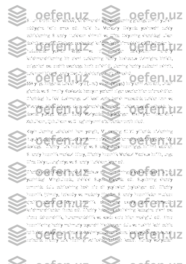 SHuni ehtirof etish kerakki, ko’chmanchi chorvadorlarning g’arbga tomon yurishi
oddiygina   istilo   emas   edi.   Balki   bu   Markaziy   Osiyoda   yashovchi   turkiy
qabilalarning   SHarqiy   Turkiston   shimoli   va   O’rta   Osiyoning   sharqidagi   ulkan
dashtli va tog’li o’lkalarga navbatdagi ko’chib kelib o’rnashishi edi. Qadimdan bu
hududlarda   yashab   kelgan   va   til   jihatidan   turkiyzabon   mahalliy
ko’chmanchilarning   bir   qismi   turklarning   harbiy   boshqaruv   tizimigina   birikib,
qolganlari   esa  qochib  avarlarga  borib qo’shildi, ularning  harbiy  qudratini   oshirib,
turk nomi bilan SHarqiy Ovru’o dashtlariga borib o’rnashdi.
558 yilga borganda turklar Yoyiq (Ural) va Itil (Volga) bo’ylarini zabt etib, undan
g’arbda va SHimoliy Kavkazda bepoyon yerlarni olgan avarlar bilan to’qnashdilar.
G’arbdagi   bu   ikki   dushmanga   uzil-kesil   zarba   berish   maqsadida   turklar   Eron   va
Vizantiya   bilan   do’stona   aloqa   o’rnatishga   intiladi.   Turklar   tazyiqi   oqibatida   bu
davrda   yuzaga   kelgan   qulay   vaziyatdan   foydalangan   sosoniylar   Toxariston,
Zabuliston, Qobuliston va CHag’oniyonni eftalitlardan tortib oladi.
Keyin   ularning   uchalasini   ham   yengib,   VI   asrning   60-70   yillarida   o’zlarining
Buyuk Turk hoqonligini tuzdilar. Ammo o’zaro urushlar natijasida 603 yil ular ikki
davlatga - G’arbiy Turk hoqonligi va SHarqiy Turk hoqonligiga bo’linib ketdilar.
SHarqiy hoqonlik markazi Oltoy, G’arbiy hoqonlik Markazi Yettisuv bo’lib, unga
O’rta Osiyo, Jung’oriya va SHarqiy Turkiston kirar edi.
G’arbiy   hoqonlikning   markazi   Yettisuv   edi.   Hoqonning   yozgi   qarorgohi   Isfijob
yaqinidagi   Mingbuloqda,   qishkisi   Suyob   shahrida   edi.   Suyobning   sharqiy
tomonida   dulu   qabilasining   besh   o’q   eli   yaylovlari   joylashgan   edi.   G’arbiy
hoqonlik   ijtimoiy,   iqtisodiy   va   madaniy   jihatdan   SHarqiy   hoqonlikdan   mutlaqo
ajralib   turardi.   SHarqiy   hoqonlik   aholisining   asosiy   qismi   chorvador
ko’chmanchilardan   iborat   edi.   G’arbiy   hoqonlik   aholisining   kattagina   qismi   esa
o’troq   dehqonchilik,   hunarmandchilik   va   savdo-sotiq   bilan   mashg’ul   edi.   Biroq
hoqonlikning   harbiy-mahmuriy   tayanchi   hisoblangan   dulu   va   nushibi   kabi   qabila
ittifoqlari   zodagonlari   o’rtasida   hokimiyat   uchun   tobora   kuchayib   borgan   kurash
oqibatida   G’arbiy   turk   hoqonligi   zaiflashib,   bo’linib   ketadi.   Bunday   vaziyatdan 