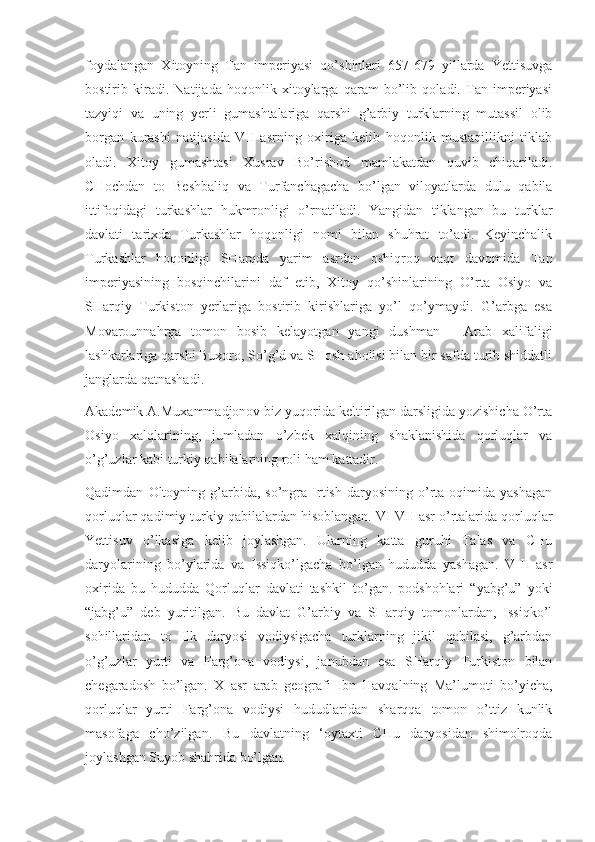 foydalangan   Xitoyning   Tan   imperiyasi   qo’shinlari   657-679   yillarda   Yettisuvga
bostirib   kiradi.   Natijada   hoqonlik   xitoylarga   qaram   bo’lib   qoladi.   Tan   imperiyasi
tazyiqi   va   uning   yerli   gumashtalariga   qarshi   g’arbiy   turklarning   mutassil   olib
borgan   kurashi   natijasida   VII   asrning   oxiriga   kelib   hoqonlik   mustaqillikni   tiklab
oladi.   Xitoy   gumashtasi   Xusrav   Bo’rishod   mamlakatdan   quvib   chiqariladi.
CHochdan   to   Beshbaliq   va   Turfanchagacha   bo’lgan   viloyatlarda   dulu   qabila
ittifoqidagi   turkashlar   hukmronligi   o’rnatiladi.   Yangidan   tiklangan   bu   turklar
davlati   tarixda   Turkashlar   hoqonligi   nomi   bilan   shuhrat   to’adi.   Keyinchalik
Turkashlar   hoqonligi   SHarqda   yarim   asrdan   oshiqroq   vaqt   davomida   Tan
imperiyasining   bosqinchilarini   daf   etib,   Xitoy   qo’shinlarining   O’rta   Osiyo   va
SHarqiy   Turkiston   yerlariga   bostirib   kirishlariga   yo’l   qo’ymaydi.   G’arbga   esa
Movarounnahrga   tomon   bosib   kelayotgan   yangi   dushman   -   Arab   xalifaligi
lashkarlariga qarshi Buxoro, So’g’d va SHosh aholisi bilan bir safda turib shiddatli
janglarda qatnashadi.
Akademik A.Muxammadjonov biz yuqorida keltirilgan darsligida yozishicha O’rta
Osiyo   xalqlarining,   jumladan   o’zbek   xalqining   shaklanishida   qorluqlar   va
o’g’uzlar kabi turkiy qabilalarning roli ham kattadir.
Qadimdan   Oltoyning   g’arbida,   so’ngra   Irtish   daryosining   o’rta  oqimida   yashagan
qorluqlar qadimiy turkiy qabilalardan hisoblangan. VI-VII asr o’rtalarida qorluqlar
Yettisuv   o’lkasiga   kelib   joylashgan.   Ularning   katta   guruhi   Talas   va   CHu
daryolarining   bo’ylarida   va   Issiqko’lgacha   bo’lgan   hududda   yashagan.   VIII   asr
oxirida   bu   hududda   Qorluqlar   davlati   tashkil   to’gan.   podshohlari   “yabg’u”   yoki
“jabg’u”   deb   yuritilgan.   Bu   davlat   G’arbiy   va   SHarqiy   tomonlardan,   Issiqko’l
sohillaridan   to   Ilk   daryosi   vodiysigacha   turklarning   jikil   qabilasi,   g’arbdan
o’g’uzlar   yurti   va   Farg’ona   vodiysi,   janubdan   esa   SHarqiy   Turkiston   bilan
chegaradosh   bo’lgan.   X   asr   arab   geografi   Ibn   Havqalning   Ma’lumoti   bo’yicha,
qorluqlar   yurti   Farg’ona   vodiysi   hududlaridan   sharqqa   tomon   o’ttiz   kunlik
masofaga   cho’zilgan.   Bu   davlatning   ‘oytaxti   CHu   daryosidan   shimolroqda
joylashgan Suyob shahrida bo’lgan. 