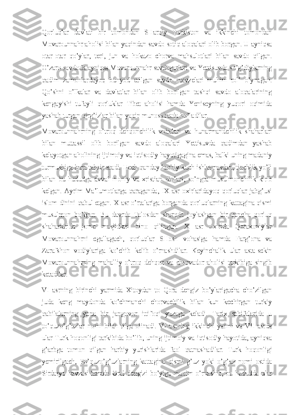 Qorluqlar   davlati   bir   tomondan   SHarqiy   Turkiston   va   ikkinchi   tomondan
Movarounnahr aholisi bilan yaqindan savdo-sotiq aloqalari olib borgan. U ayniqsa
otar-otar   qo’ylar,   teri,   jun   va   hokazo   chorva   mahsulotlari   bilan   savdo   qilgan.
O’zaro savdoda ayniqsa Movarounnahr savdogarlari va Yettisuvda so’g’diylarning
qadim   zamonlardayoq   bunyod   etilgan   savdo   mavzelari   muhim   rol’   o’ynagan.
Qo’shni   o’lkalar   va   davlatlar   bilan   olib   borilgan   tashqi   savdo   aloqalarining
kengayishi   tufayli   qorluklar   Tibet   aholisi   hamda   Yeniseyning   yuqori   oqimida
yashab turgan qirg’izlar bilan yaqin munosabatda bo’ladilar.
Movarounnahrning   o’troq   dehqonchilik   vohalari   va   hunarmandchilik   shaharlari
bilan   muttassil   olib   borilgan   savdo   aloqalari   Yettisuvda   qadimdan   yashab
kelayotgan aholining ijtimoiy va iqtisodiy hayotigagina emas, balki uning madaniy
turmushiga ham tahsir etadi. Hech qanday harbiy kuch ishlatmasdan, tinchlik yo’li
bilan   bu   hududga   avval   moniy   va   xristian   dinlari,   so’ngra   musulmonchilik   kirib
kelgan.   Ayrim   Ma’lumotlarga   qaraganda,   IX   asr   oxirlaridayoq   qorluqlar   jabg’usi
islom dinini qabul etgan. X asr o’rtalariga borganda qorluqlarning kattagina qismi
musulmon   bo’lgan.   Bu   davrda   Talosdan   sharqda   joylashgan   bir   qancha   qorluq
shaharlarida   jome   masjidlari   bino   qilingan.   X   asr   oxirida   Qoraxoniylar
Movarounnahrni   egallagach,   qorluqlar   SHosh   vohasiga   hamda   Farg’ona   va
Zarafshon   vodiylariga   ko’chib   kelib   o’rnashdilar.   Keyinchalik   ular   asta-sekin
Movarounnahrning   mahalliy   o’troq   dehqon   va   chorvador   aholisi   tarkibiga   singib
ketadilar.
VI   asrning   birinchi   yarmida   Xitoydan   to   Qora   dengiz   bo’ylarigacha   cho’zilgan
juda   keng   maydonda   ko’chmanchi   chorvachilik   bilan   kun   kechirgan   turkiy
qabilalarning   yana   bir   jangovor   ittifoqi   yuzaga   keladi.   Tarix   sahifalarida   u
to’quzo’g’uzlar   nomi   bilan   tilga   olinadi.   VI   asrning   ikkinchi   yarmi   va   VII   asrda
ular Turk hoqonligi tarkibida bo’lib, uning ijtimoiy va iqtisodiy hayotida, ayniqsa
g’arbga   tomon   qilgan   harbiy   yurishlarida   faol   qatnashadilar.   Turk   hoqonligi
yemirilgach,   To’quzo’g’uzlarning   kattagina   qismi   g’uz   yoki   o’g’uz   nomi   ostida
Sirdaryo  havzasi   hamda   Orol   dengizi   bo’yiga  muqim   o’rnashib,   bu  hududda   ular 