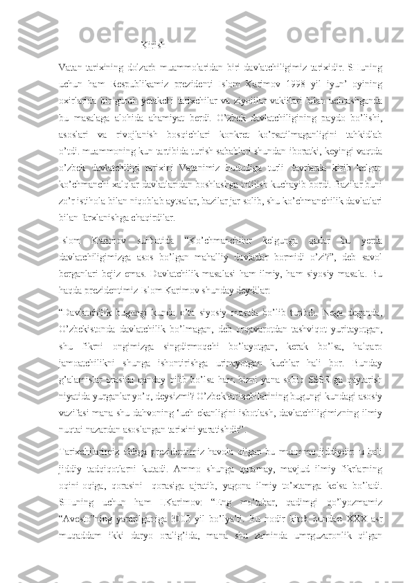                                   Kirish 
Vatan   tarixining   dolzarb   muammolaridan   biri   davlatchiligimiz   tarixidir.   SHuning
uchun   ham   Respublikamiz   prezidenti   Islom   Karimov   1998   yil   iyun’   oyining
oxirlarida   bir   guruh   yetakchi   tarixchilar   va   ziyolilar   vakillari   bilan   uchrashganda
bu   masalaga   alohida   ahamiyat   berdi.   O’zbek   davlatchiligining   paydo   bo’lishi,
asoslari   va   rivojlanish   bosqichlari   konkret   ko’rsatilmaganligini   tahkidlab
o’tdi.   muammoning kun tartibida turish sabablari shundan iboratki, keyingi vaqtda
o’zbek   davlatchiligi   tarixini   Vatanimiz   hududiga   turli   davrlarda   kirib   kelgan
ko’chmanchi xalqlar davlatlaridan boshlashga intilish kuchayib bordi. Bazilar buni
zo’r istihola bilan niqoblab aytsalar, bazilar jar solib, shu ko’chmanchilik davlatlari
bilan farxlanishga chaqirdilar.
Islom   Karimov   suhbatida   “Ko’chmanchilar   kelgunga   qadar   bu   yerda
davlatchiligimizga   asos   bo’lgan   mahalliy   davlatlar   bormidi   o’zi?”,   deb   savol
berganlari   bejiz   emas.   Davlatchilik   masalasi   ham   ilmiy,   ham   siyosiy   masala.   Bu
haqda prezidentimiz Islom Karimov shunday deydilar:
“Davlatchilik   bugungi   kunda   o’ta   siyosiy   masala   bo’lib   turibdi.   Nega   deganda,
O’zbekistonda   davlatchilik   bo’lmagan,   deb   orqavarotdan   tashviqot   yuritayotgan,
shu   fikrni   ongimizga   singdirmoqchi   bo’layotgan,   kerak   bo’lsa,   halqaro
jamoatchilikni   shunga   ishontirishga   urinayotgan   kuchlar   hali   bor.   Bunday
g’alamislar   orasida   qanday   qilib   bo’lsa   ham   bizni   yana   sobiq   SSSR   ga   qaytarish
niyatida yurganlar yo’q, deysizmi? O’zbek tarixchilarining bugungi kundagi asosiy
vazifasi mana shu dahvoning ‘uch ekanligini isbotlash, davlatchiligimizning ilmiy
nuqtai nazardan asoslangan tarixini yaratishdir”.
Tarixchilarimiz   oldiga   prezidentimiz   havola   qilgan   bu   muammo   jiddiydir:   u   hali
jiddiy   tadqiqotlarni   kutadi.   Ammo   shunga   qaramay,   mavjud   ilmiy   fikrlarning
oqini-oqiga,   qorasini-   qorasiga   ajratib,   yagona   ilmiy   to’xtamga   kelsa   bo’ladi.
SHuning   uchun   ham   I.Karimov:   “Eng   mo’tabar,   qadimgi   qo’lyozmamiz
“Avesto”ning   yaratilganiga   3000   yil   bo’lya’ti.   Bu   nodir   kitob   bundan   XXX   asr
muqaddam   ikki   daryo   oralig’ida,   mana   shu   zaminda   umrguzaronlik   qilgan 