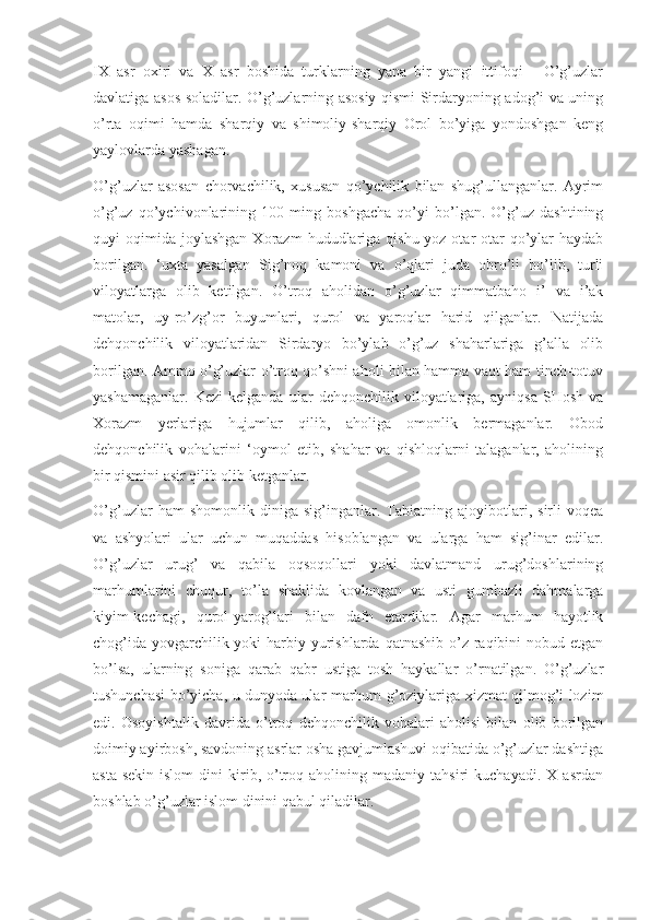 IX   asr   oxiri   va   X   asr   boshida   turklarning   yana   bir   yangi   ittifoqi   -   O’g’uzlar
davlatiga asos soladilar. O’g’uzlarning asosiy qismi Sirdaryoning adog’i va uning
o’rta   oqimi   hamda   sharqiy   va   shimoliy-sharqiy   Orol   bo’yiga   yondoshgan   keng
yaylovlarda yashagan.
O’g’uzlar   asosan   chorvachilik,   xususan   qo’ychilik   bilan   shug’ullanganlar.   Ayrim
o’g’uz   qo’ychivonlarining   100   ming   boshgacha   qo’yi   bo’lgan.   O’g’uz   dashtining
quyi   oqimida   joylashgan  Xorazm  hududlariga  qishu-yoz  otar-otar  qo’ylar  haydab
borilgan.   ‘uxta   yasalgan   Sig’noq   kamoni   va   o’qlari   juda   obro’li   bo’lib,   turli
viloyatlarga   olib   ketilgan.   O’troq   aholidan   o’g’uzlar   qimmatbaho   i’   va   i’ak
matolar,   uy-ro’zg’or   buyumlari,   qurol   va   yaroqlar   harid   qilganlar.   Natijada
dehqonchilik   viloyatlaridan   Sirdaryo   bo’ylab   o’g’uz   shaharlariga   g’alla   olib
borilgan. Ammo o’g’uzlar o’troq qo’shni aholi bilan hamma vaqt ham tinch-totuv
yashamaganlar.   Kezi   kelganda   ular   dehqonchilik   viloyatlariga,   ayniqsa   SHosh   va
Xorazm   yerlariga   hujumlar   qilib,   aholiga   omonlik   bermaganlar.   Obod
dehqonchilik   vohalarini   ‘oymol   etib,   shahar   va   qishloqlarni   talaganlar,   aholining
bir qismini asir qilib olib ketganlar.
O’g’uzlar   ham   shomonlik   diniga   sig’inganlar.   Tabiatning   ajoyibotlari,   sirli   voqea
va   ashyolari   ular   uchun   muqaddas   hisoblangan   va   ularga   ham   sig’inar   edilar.
O’g’uzlar   urug’   va   qabila   oqsoqollari   yoki   davlatmand   urug’doshlarining
marhumlarini   chuqur,   to’la   shaklida   kovlangan   va   usti   gumbazli   dahmalarga
kiyim-kechagi,   qurol-yarog’lari   bilan   dafn   etardilar.   Agar   marhum   hayotlik
chog’ida yovgarchilik yoki  harbiy yurishlarda qatnashib o’z raqibini  nobud etgan
bo’lsa,   ularning   soniga   qarab   qabr   ustiga   tosh   haykallar   o’rnatilgan.   O’g’uzlar
tushunchasi bo’yicha, u dunyoda ular marhum g’oziylariga xizmat qilmog’i lozim
edi.   Osoyishtalik   davrida   o’troq   dehqonchilik   vohalari   aholisi   bilan   olib   borilgan
doimiy ayirbosh, savdoning asrlar osha gavjumlashuvi oqibatida o’g’uzlar dashtiga
asta-sekin   islom   dini   kirib,  o’troq   aholining  madaniy   tahsiri   kuchayadi.   X   asrdan
boshlab o’g’uzlar islom dinini qabul qiladilar. 