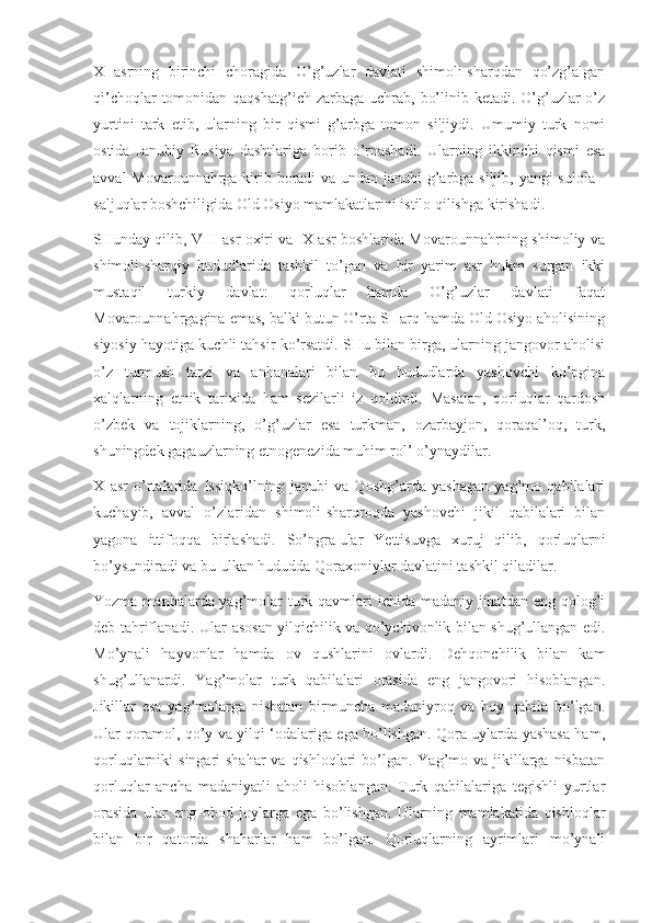 X   asrning   birinchi   choragida   O’g’uzlar   davlati   shimoli-sharqdan   qo’zg’algan
qi’choqlar  tomonidan qaqshatg’ich zarbaga  uchrab,  bo’linib ketadi. O’g’uzlar  o’z
yurtini   tark   etib,   ularning   bir   qismi   g’arbga   tomon   siljiydi.   Umumiy   turk   nomi
ostida   Janubiy   Rusiya   dashtlariga   borib   o’rnashadi.   Ularning   ikkinchi   qismi   esa
avval  Movarounnahrga kirib boradi  va undan janubi-g’arbga siljib, yangi sulola -
saljuqlar boshchiligida Old Osiyo mamlakatlarini istilo qilishga kirishadi.
SHunday qilib, VIII asr oxiri va IX asr boshlarida Movarounnahrning shimoliy va
shimoli-sharqiy   hududlarida   tashkil   to’gan   va   bir   yarim   asr   hukm   surgan   ikki
mustaqil   turkiy   davlat:   qorluqlar   hamda   O’g’uzlar   davlati   faqat
Movarounnahrgagina emas, balki butun O’rta SHarq hamda Old Osiyo aholisining
siyosiy hayotiga kuchli tahsir ko’rsatdi. SHu bilan birga, ularning jangovor aholisi
o’z   turmush   tarzi   va   anhanalari   bilan   bu   hududlarda   yashovchi   ko’pgina
xalqlarning   etnik   tarixida   ham   sezilarli   iz   qoldirdi.   Masalan,   qorluqlar   qardosh
o’zbek   va   tojiklarning,   o’g’uzlar   esa   turkman,   ozarbayjon,   qoraqal’oq,   turk,
shuningdek gagauzlarning etnogenezida muhim rol’ o’ynaydilar.
X   asr   o’rtalarida   Issiqko’lning   janubi   va   Qoshg’arda   yashagan   yag’mo   qabilalari
kuchayib,   avval   o’zlaridan   shimoli-sharqroqda   yashovchi   jikil   qabilalari   bilan
yagona   ittifoqqa   birlashadi.   So’ngra   ular   Yettisuvga   xuruj   qilib,   qorluqlarni
bo’ysundiradi va bu ulkan hududda Qoraxoniylar davlatini tashkil qiladilar.
Yozma manbalarda yag’molar turk qavmlari ichida madaniy jihatdan eng qolog’i
deb tahriflanadi. Ular asosan yilqichilik va qo’ychivonlik bilan shug’ullangan edi.
Mo’ynali   hayvonlar   hamda   ov   qushlarini   ovlardi.   Dehqonchilik   bilan   kam
shug’ullanardi.   Yag’molar   turk   qabilalari   orasida   eng   jangovori   hisoblangan.
Jikillar   esa   yag’molarga   nisbatan   birmuncha   madaniyroq   va   boy   qabila   bo’lgan.
Ular qoramol, qo’y va yilqi ‘odalariga ega bo’lishgan. Qora uylarda yashasa ham,
qorluqlarniki  singari  shahar  va qishloqlari  bo’lgan. Yag’mo va jikillarga nisbatan
qorluqlar   ancha   madaniyatli   aholi   hisoblangan.   Turk   qabilalariga   tegishli   yurtlar
orasida   ular   eng   obod   joylarga   ega   bo’lishgan.   Ularning   mamlakatida   qishloqlar
bilan   bir   qatorda   shaharlar   ham   bo’lgan.   Qorluqlarning   ayrimlari   mo’ynali 