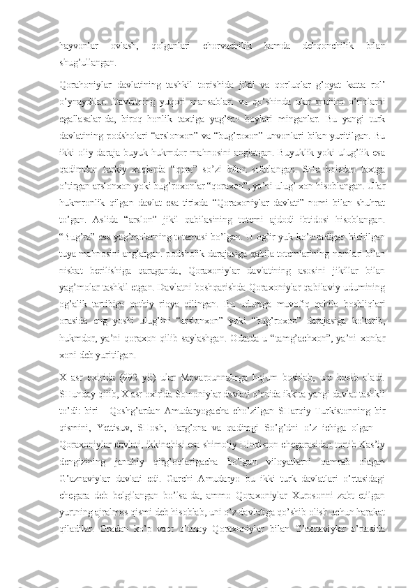 hayvonlar   ovlash,   qolganlari   chorvachilik   hamda   dehqonchilik   bilan
shug’ullangan.
Qorahoniylar   davlatining   tashkil   topishida   jikil   va   qorluqlar   g’oyat   katta   rol’
o’ynaydilar.   Davlatning   yuqori   mansablari   va   qo’shinda   ular   muhim   o’rinlarni
egallasalar-da,   biroq   honlik   taxtiga   yag’mo   boylari   minganlar.   Bu   yangi   turk
davlatining podsholari “arslonxon” va “bug’roxon” unvonlari bilan yuritilgan. Bu
ikki oliy daraja buyuk hukmdor mahnosini  anglatgan. Buyuklik yoki ulug’lik esa
qadimdan   turkiy   xaqlarda   “qora”   so’zi   bilan   sifatlangan.   SHu   boisdan   taxtga
o’tirgan arslonxon yoki bug’roxonlar “qoraxon”, ya’ni ulug’ xon hisoblangan. Ular
hukmronlik   qilgan   davlat   esa   tirixda   “Qoraxoniylar   davlati”   nomi   bilan   shuhrat
to’gan.   Aslida   “arslon”   jikil   qabilasining   totemi   ajdodi   ibtidosi   hisoblangan.
“Bug’ra” esa yag’molarning totemasi bo’lgan. U og’ir yuk ko’taradigan bichilgan
tuya mahnosini anglatgan. podsholik darajasiga qabila totemlarining nomlari bilan
nisbat   berilishiga   qaraganda,   Qoraxoniylar   davlatining   asosini   jikillar   bilan
yag’molar tashkil etgan. Davlatni boshqarishda Qoraxoniylar qabilaviy udumining
og’alik   tartibiga   qathiy   rioya   qilingan.   Bu   udumga   muvofiq   qabila   boshliqlari
orasida   eng   yoshi   ulug’ini   “arslonxon”   yoki   “bug’roxon”   darajasiga   ko’tarib,
hukmdor,   ya’ni   qoraxon   qilib   saylashgan.   Odatda   u   “tamg’achxon”,   ya’ni   xonlar
xoni deb yuritilgan.
X   asr   oxirida   (992   yil)   ular   Movarounnahrga   hujum   boshlab,   uni   bosib   oladi.
SHunday qilib, X asr oxirida Somoniylar davlati o’rnida ikkita yangi davlat tashkil
to’di:   biri   -   Qoshg’ardan   Amudaryogacha   cho’zilgan   SHarqiy   Turkistonning   bir
qismini,   Yettisuv,   SHosh,   Farg’ona   va   qadimgi   So’g’dni   o’z   ichiga   olgan   --
Qoraxoniylar davlati, ikkinchisi esa shimoliy Hindiston chegarasidan tortib Kas’iy
dengizining   janubiy   qirg’oqlarigacha   bo’lgan   viloyatlarni   qamrab   olagan
G’aznaviylar   davlati   edi.   Garchi   Amudaryo   bu   ikki   turk   davlatlari   o’rtasidagi
chegara   deb   belgilangan   bo’lsa-da,   ammo   Qoraxoniylar   Xurosonni   zabt   etilgan
yurtning ajralmas qismi deb hisoblab, uni o’z davlatiga qo’shib olish uchun harakat
qiladilar.   Oradan   ko’p   vaqt   o’tmay   Qoraxoniylar   bilan   G’aznaviylar   o’rtasida 