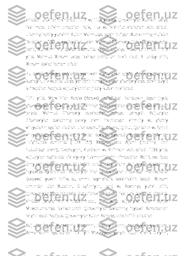shiddatli urushlar boshlanadi. 1006 va 1008 yillarda Qoraxoniylar Xuroson ustiga
ikki   marta   qo’shin   tortadilar.   Balx,   Tus   va   Nisho’ur   shaharlari   zabt   etiladi.
Ularning harbiy yurishini Sulton Mahmudga qarshi bo’lgan Xurosonning mulkdor
feodallari qo’llab-quvvatlaydilar. Lekin Mahmud G’aznaviy Qoraxoniylarga zarba
berib,   Xurosonni   o’z   davlati   tasarrufida   saqlab   qolishga   muvaffaq   bo’ladi.   1017
yilda   Mahmud   Xorazm   ustiga   lashkar   tortib,   uni   bosib   oladi.   SHunday   qilib,
Xorazm davlati barham to’adi.
Bu   davrda   Sirdaryo   etaklarida   yashovchi   o’g’uzlardan   ajralib   chiqqan   saljuqiylar
kuchayib, o’z vaqtida ularga yer berib homiylik qilgan g’aznaviylarga qarshi tazyiq
ko’rsatdilar. Natijada saljuqiylar bilan jiddiy kurash boshlanadi.
1040   yilda   Marv   bilan   Saraks   (Seraxs)   oralig’idagi   Dandaqxon   degan   joyda
g’aznaviylar   bilan   saljuqiylar   qo’shinlari   to’qnashadilar.   Bo’lib   o’tgan   shiddatli
jangda   Mahmud   G’aznaviy   qaqshatqich   zarbaga   uchraydi.   Saljuqiylar
G’aznaviylar   davlatining   asosiy   qismi   hisoblangan   shimoliy   va   g’arbiy
viloyatlarini egallab oladilar. Ular tasarrufida G’azna, Qobul, Qandahor va ‘anjob
viloyatlarigina   qolib,   u   kichik   feodal   davlatga   aylanadi.   Sarkarda   va   hukmdor
To’g’rulbek   zamonida   (1038-1063)   Xorazm,   Iroq   Ajami   (Iroqning   Eron
hududidagi   qismi),   Ozarbayjon,   Kurdiston   va   Ko’histon   zabt   etiladi.   1055   yilda
saljuqiylar   Bag’dodda   o’z   siyosiy   hukmronliklarini   o’rnatadilar.   Xalifa   esa   faqat
diniy   ishlardagina   mutasaddi   bo’lib   qoladi.   Ray   shahri   Saljuqiylar   davlatining
‘oytaxtiga   aylantiriladi.   Saljuqiylar   bilan   Qoraxoniylar   o’rtasidagi   munosabatlar
dastavval   yaxshi   bo’lsa-da,   ammo   keyinchalik   keskinlashib   ketadi.   Xorazm
tomondan   ular   Xuttalon,   CHag’oniyon,   Jand   va   Savronga   yurish   qilib,
Qoraxoniylar   bilan   bir   necha   bor   to’qnashadilar.   Bu   ikki   turk   davlatlari   o’rtasida
shiddatli   janglar   bo’lib   o’tadi.   Hatto,   1130   yilda   saljuqiylar   sultoni   Sanjar
Movarounnahrga   lashkar   tortib   Qoraxoniylar   davlatining   ‘oytaxti   Samarqandni
ishg’ol etadi. Natijada Qoraxoniylar Sulton Sanjarga tobe bo’lib qoladilar.
Saljuqlar   butun   Xurosonni,   Xorazmni,   G’arbiy   Eronni,   Ozarbayjon   va   Iroqni,
Armanistonni   egalladilar.   1071   yili   Vizantiyani   yengib   butun   Kichik   Osiyoni, 