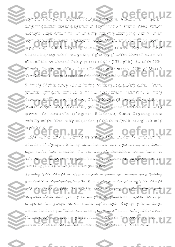 keyinchalik   Suriya   va   Falastinni,   Gruziya,   SHirvon   va   Movarounnahrni   egallab,
dunyoning qudratli davlatiga aylanadilar. Keyin inqiroz boshlandi. Avval Xorazm
kuchayib   ularga   zarba   berdi.   Undan   so’ng   qoraxitoylardan   yengildilar.   SHundan
keyin   Saljuqiylar   davlati   maydalanib   ketdi.   Mo’g’ullar   hukumronligi   davrida
qayig’   urug’i   Kichik   Osiyoning   shimoli-g’arbiga   ko’chadi.   Keyin   mo’g’ullar
saltanati   inqirozga   uchrab   shu   yerdagi   o’g’uz-qayig’   turklari   Usmonli   sulton   deb
e’lon   etildilar   va   Usmonli   Turkiyaga   asos   soldilar   (1281   yilda).   Bu   sulola   1924-
yilgacha,   Turkiya   res’ubikasi   e’lon   qilingunga   qadar   yashadi.   1924   yil   Mustafo
Kamol Otaturk Turkiya Respublikasining birinchi prezidenti bo’ldi.
SHimoliy   G’arbda   turkiy   xalqlar   hozirgi   Moldaviya   (gagauzlar)   gacha,   Ukraina
janubida   Qrimgacha   bordilar.   SHimolda   Boshqirdiston,   Tatariston,   SHimoliy
Kavkazda CHecheniston, Dog’iston, G’arbiy Xitoyda (SHarqiy Turkiston)  Sinjon
Muxtor   viloyati-turkiy   davlatlardir,   ya’ni   bu   xalqlarning   shakllanishida   turkiy
qavmlar   o’z   “hissalari”ni   qo’shganlar.   SHuningdek,   Kichik   Osiyoning   o’zida
mahalliy   xalqlar   bilan   turkiy   xalqlarning   qo’shilishi   natijasida   hozirgi   turk   xalqi
paydo bo’ldi.
Turkiy   xalqlar   tarixida,   ularning   siyosiy   tuzumida   urug’chilik   anhanalari   hal
qiluvchi   rol’   o’ynagan.   SHuning   uchun   ham   ular   tarqoq   yashadilar,   uzoq   davom
etgan   ittifoq   tuza   olmadilar.   Bu   esa   ularni   ‘arokandalikda   ushlab   turish   va
ko’pincha,   bosib   olish   imkoniyatini   berdi.   Hozirgi   zamonda   turkiyzabon   xalqlar
hamkorligi, ittifoqi umumjahon ahamiyatiga ega.
Xalqning   kelib   chiqishi   murakkab   dolzarb   muammo   va   umuman   tarix   fanining
yutuqlari   blan   chambarchas   bog’liq.   SHu   kunlarga   qadar   xalqning   kelib   chiqishi
yoki   etnogenezi   alohida   fan   sifatida   shakllanib   yetgani   yo’q,   ammo   yaqin
kelajakda   o’zida   qator   ijtimoiy   va   tabiiy   fanlar   yutuqlarini   mujassamlashtirgan
etnogenez   fani   yuzaga   kelishi   shubha   tug’dirmaydi.   Keyingi   yillarda   dunyo
olimlari  hamkorligida “Jahon xalqlarining etnik tarixi” nomli ko’p jildlik zalvorli
(fundamental) asar ustida ilmiy tadqiqotlar olib borilishi fikrimizning isbotidir. Bu
borada O’zbekiston Respublikasi olimlari ham o’z hissasini qo’shishi zarur. 