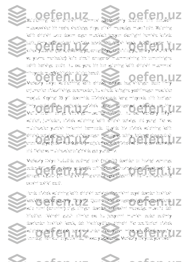 Xalqlarning   kelib   chiqishi   muammosi   ustida   ilmiy   tadqiqot   olib   boruvchi
mutaxassislar   bir   necha   shartlarga   rioya   qilishi   maqsadga   muvofiqdir.   Xalqning
kelib   chiqishi   uzoq   davom   etgan   murakkab   jarayon   ekanligini   hamisha   ko’zda
tutib,   ilmiy   tadqiqotlarni   kom’leks   tarzda   olib   borish   kerak.   Sababi,   ayrim   fan
sohasi yutuqlari (tarix, arxeologiya, etnografiya, antro’ologiya, tarixiy tilshunoslik
va   yozma   manbaalar)   ko’p   qirrali   etnogenez   muammosining   bir   tomoninigina
ochib   berishga   qodir.   Bu   esa   yana   bir   bor   xalqning   kelib   chiqishi   muammosi
nihoyatda murakkabligidan dalolat beradi.
Markaziy   Osiyo   xalqlarining   kelib   chiqish   tarixiga   bag’ishlangan   qator   ilmiy
anjumanlar o’tkazilishiga   qaramasdan, bu sohada ko’pgina yechilmagan masalalar
mavjud.   Keyingi   25   yil   davomida   O’zbekistonda   keng   miqyosda   olib   borilgan
ilmiy   tadqiqotlar   natijasida   o’zbek   xalqi   etnogenezi   sohasida   muhim
Ma’lumotlarni   qo’lga   kiritishga   muvaffaq   bo’lindi.   Bu   esa   Markaziy   Osiyo
xalqlari,   jumladan,   o’zbek   xalqining   kelib   chiqish   tarixiga   oid   yangi   fikr   va
mulohazalar   yuritish   imkonini   bermoqda.   Quyida   biz   o’zbek   xalqining   kelib
chiqish   tarixiga   katta   hissa   qo’shayotgan   ijtimoiy   va   tabiiy   fanlarga   chegaradosh
antro’ologiya (odam haqidagi fan) natijalari asosida o’zbek xalqining etnik tarixiga
oid fikrlar va mulohazalar to’g’risida gap yuritamiz.
Markaziy   Osiyo   hududida   qadimgi   tosh   (paleolit)   davridan   to   hozirgi   zamonga
qadar   270   nafar   qadimiy   yodgorlik   to’ilmalari   va   hozirgi   davrda   yashovchi   51
etnografik guruh (30 ming kishi)ning antro’ologik o’rganilishi bu mulohazalarning
asosini tashkil etadi.
Fanda o’zbek xalqining kelib chiqishi tarixini o’rganishni qaysi  davrdan boshlash
kerakligi haqida umumiy fikr yo’q. Qator olimlar etnogenezni yozma manbalarda
xalq   nomi   (etnonimi)   tilga   olingan   davrdan   boshlashni   maqsadga   muvofiq   deb
biladilar.   Ikkinchi   guruh   olimlar   esa   bu   jarayonni   mumkin   qadar   qadimiy
davrlardan   boshlash   kerak,   deb   hisoblaydilar.   Birinchi   fikr   tarafdorlari   o’zbek
xalqining   kelib   chiqish   tarixini   bundan   ikki   yarim   ming   yil   oldindan,   ya’ni
Erondagi Behistun qoya toshida, mixxat yozuvlarida, Markaziy Osiyoda yashovchi 