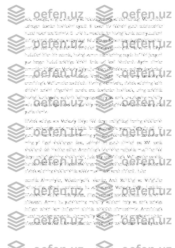 sak, massaget, so’g’d, xorazmiy va hakozo qadimiy xalqlar haqidagi Ma’lumotlar
uchragan   davrdan   boshlashni   aytadi.   SHaxsan   biz   ikkinchi   guruh   tadqiqotchilar
nuqtai nazari tarafdorimiz. CHunki bu masalada fan hozirgi kunda qator yutuqlarni
qo’lga   kiritdi.   Farg’ona   vodiysidagi   Selungur   va   Surxondaryodagi   Teshiktoshdan
topilgan   qadimgi   ajdodlarimiz   qoldiqlari   O’zbekistonning   Afrika   va   Old   Osiyo
hududlari   bilan   bir   qatorda,   hozirgi   zamon   odamlarining   paydo   bo’lishi   jarayoni
yuz   bergan   hudud   tarkibiga   kirishi   fanda   uzil-kesil   isbotlandi.   Ayrim   olimlar
tomonidan bildirilgan Markaziy Osiyo, jumladan O’zbekiston, qadimiy davrlardagi
mongoloid   irq   shakllangan   hududga   kiradi,   degan   fikrning   ilmiy   asossizligini
antro’ologik   Ma’lumotlar   tasdiqladi.   Bizning   fikrimizcha,   o’zbek   xalqining   kelib
chiqishi   tarixini   o’rganishni   qancha   erta   davrlardan   boshlasak,   uning   tarkibida
hozirgi   kunlargacha   saqlanib   kelinayotgan   irqiy   va   etnik   unsurlarning   mahalliy
xalq   tarkibiga   kirgan   davri   uning   nisbiy   miqdori   to’g’risida   shunchalik   keng   fikr
yurita olamiz.
O’zbek   xalqiga   xos   Markaziy   Osiyo   ikki   daryo   oralig’idagi   irqning   shakllanish
davri,   makoni   va   tarixi   masalalarida   fanda   yaqingacha   yagona   fikr   yo’q   edi.   Bir
guruh   olimlar   bu   irq   bundan   6-8   ming   yil   ilgari,   ikkinchi   guruh   mutahassilar   3
ming   yil   ilgari   shakllangan   desa,   uchinchi   bir   guruh   olimlari   esa   XVI   asrda
shakllandi   deb   hisoblar   edilar.   Antro’ologik   izlanishlar   natijasida   mualliflar   ikki
daryo   oralig’i   irqining   shakllanishi,   juda   boy   antro’ologik   Ma’lumotlar   asosida,
bundan   2200-2300   yil   ilgari   boshlanganini   isbotladilar.   Qator   ilmiy   asarlarda
o’zbek xalqining shakllanishida sakkiz muxim davr sanab o’tilardi. Bular
qatorida   Ahmoniylar,   Makedoniyalik   Iskandar,   Arab   Xalifaligi   va   Mo’g’ullar
istilosi   tilga   olinadi.   Haqiqatdan,   bu   zabt   etishlar   Markaziy   Osiyo,   jumladan,
O’zbekiston   xalqlari   madaniyatiga,   tiliga,   turmush   tarziga,   albatta   o’z   tahsirini
o’tkazgan.   Ammo   bu   yurishlarning   mahalliy   xalqlarni   irqiy   va   etnik   tarixiga
bo’lgan   tahsiri   kam   bo’lganini   alohida   tahkidlab   o’tmoqchimiz.   Antro’ologik
nuqtai   nazardan   qaraganda,   ular   mahalliy   xalq   “qonini”   yoki   genetikasini   tubdan
o’zgartira   olmadilar.   Ular   son   jihatidan   ko’pchilikni   tashkil   etgan   mahalliy   aholi 