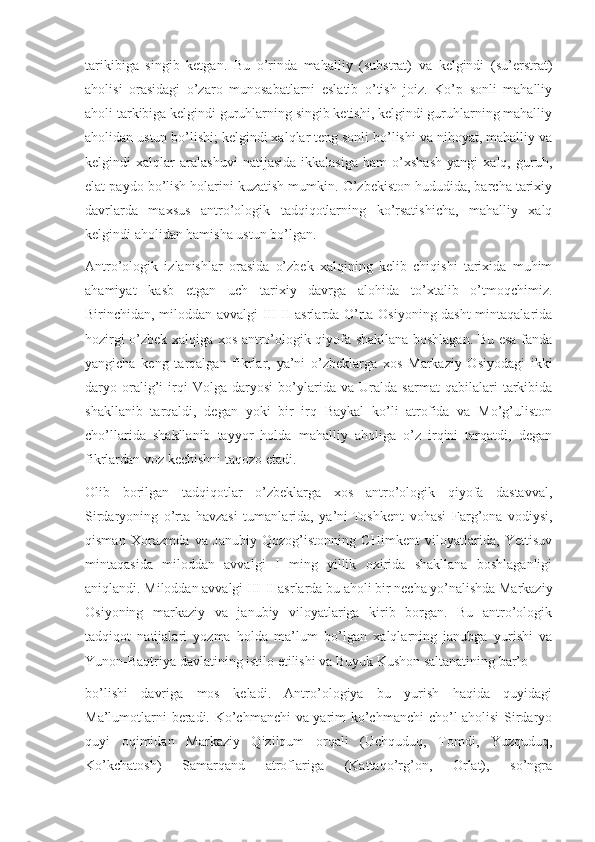 tarikibiga   singib   ketgan.   Bu   o’rinda   mahalliy   (substrat)   va   kelgindi   (su’erstrat)
aholisi   orasidagi   o’zaro   munosabatlarni   eslatib   o’tish   joiz.   Ko’p   sonli   mahalliy
aholi tarkibiga kelgindi guruhlarning singib ketishi, kelgindi guruhlarning mahalliy
aholidan ustun bo’lishi; kelgindi xalqlar teng sonli bo’lishi va nihoyat, mahalliy va
kelgindi   xalqlar   aralashuvi   natijasida   ikkalasiga   ham   o’xshash   yangi   xalq,   guruh,
elat paydo bo’lish holarini kuzatish mumkin. O’zbekiston hududida, barcha tarixiy
davrlarda   maxsus   antro’ologik   tadqiqotlarning   ko’rsatishicha,   mahalliy   xalq
kelgindi aholidan hamisha ustun bo’lgan.
Antro’ologik   izlanishlar   orasida   o’zbek   xalqining   kelib   chiqishi   tarixida   muhim
ahamiyat   kasb   etgan   uch   tarixiy   davrga   alohida   to’xtalib   o’tmoqchimiz.
Birinchidan, miloddan avvalgi III-II asrlarda O’rta Osiyoning dasht mintaqalarida
hozirgi o’zbek xalqiga xos antro’ologik qiyofa shakllana boshlagan. Bu esa fanda
yangicha   keng   tarqalgan   fikrlar,   ya’ni   o’zbeklarga   xos   Markaziy   Osiyodagi   ikki
daryo   oralig’i   irqi   Volga   daryosi   bo’ylarida   va   Uralda   sarmat   qabilalari   tarkibida
shakllanib   tarqaldi,   degan   yoki   bir   irq   Baykal   ko’li   atrofida   va   Mo’g’uliston
cho’llarida   shakllanib   tayyor   holda   mahalliy   aholiga   o’z   irqini   tarqatdi,   degan
fikrlardan voz kechishni taqozo etadi.
Olib   borilgan   tadqiqotlar   o’zbeklarga   xos   antro’ologik   qiyofa   dastavval,
Sirdaryoning   o’rta   havzasi   tumanlarida,   ya’ni   Toshkent   vohasi   Farg’ona   vodiysi,
qisman   Xorazmda   va   Janubiy   Qozog’istonning   CHimkent   viloyatlarida,   Yettisuv
mintaqasida   miloddan   avvalgi   I   ming   yillik   oxirida   shakllana   boshlaganligi
aniqlandi. Miloddan avvalgi III-II asrlarda bu aholi bir necha yo’nalishda Markaziy
Osiyoning   markaziy   va   janubiy   viloyatlariga   kirib   borgan.   Bu   antro’ologik
tadqiqot   natijalari   yozma   holda   ma’lum   bo’lgan   xalqlarning   janubga   yurishi   va
Yunon-Baqtriya davlatining istilo etilishi va Buyuk Kushon saltanatining bar’o
bo’lishi   davriga   mos   keladi.   Antro’ologiya   bu   yurish   haqida   quyidagi
Ma’lumotlarni beradi. Ko’chmanchi va yarim ko’chmanchi cho’l aholisi Sirdaryo
quyi   oqimidan   Markaziy   Qizilqum   orqali   (Uchquduq,   Tomdi,   Yuzquduq,
Ko’kchatosh)   Samarqand   atroflariga   (Kattaqo’rg’on,   Orlat),   so’ngra 