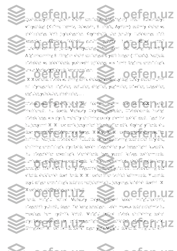 Qashqadaryoning   Qarshi   shahri   atroflariga   (Erqo’rg’on)   orqali   Surxondaryo
viloyatidagi   (Ko’hna   Termiz,   Dalvarzin,   SHohte’a,   Ayritom)   qadimiy   shahar   va
qishloqlariga   kirib   joylashganlar.   Keyinchalik   ular   janubiy   Turkistonga   o’tib
ketganlar.   Ularning   ikkinchi   guruhi   qadimiy   Buxoro   vohasi   orqali
Turkmanistonning   janubiy   viloyatlariga,   bir   qismi   esa   hozirgi   SHimoliy
Afg’onistonning SHibirg’on shahri atoflarigacha yetib borgan (Tillate’a). Natijada
o’zbeklar   va   tekisliklarda   yashovchi   tojiklarga   xos   ‘omir-farg’ona   antro’ologik
unsur Markaziy Osiyoda keng tarqalgan.
IX-X asrlarda o’zbek xalqining etnik shakllanishida quyidagi turkiy elatlar muhim
rol   o’ynaganlar:   o’g’izlar,   qarluqlar,   chigillar,   yag’molar,   to’xsilar,   turgashlar,
arg’ular, yabakular, qipchoqlar,… .
O’zbek   xalqining   shakllanishidagi   ikkinchi   muhim   davr   bu   IX-XII   asrlar
hisoblanadi.   Bu   davrda   Markaziy   Osiyoda,   jumladan,   O’zbekistonda   hozirgi
o’zbek-larga xos qiyofa mahalliy aholining asosiy qismini tashkil  etadi. Ilgari biz
bu jarayonni  XI-XII  asr etnik jarayonlari  bilan bog’lar  edik. Keyingi yillarda shu
davr   materiallarini   ikki   tarixiy  davrga  IX-X  va   XI-XII  asrlarga  ajratish  muvaffaq
bo’lindi.   Natijada   O’zbekiston   hududida   IX   asrda,   bizning   tadqiqotlar   bo’yicha,
aholining   antro’ologik   qiyofasida   keskin   o’zgarishlar   yuz   berganligini   kuzatdik.
Bu   o’zgarishlar   arxeologik   izlanishlarda   ham   yaqqol   ko’zga   tashlanmoqda.
Jumladan,   murdalarni   astadonlarda   ko’mish   marosimlari,   aholi   orasida   keng
tarqalgan   bosh   shaklni   sunhiy   o’zgartirish   odatlari   yo’qoladi.   O’zbeklarning   elat
sifatida shakllanish davri fanda XI-XII asrlar bilan izohlab kelinmoqda. Yuqorida
qayd etilgan antro’ologik tadqiqot natijalarimiz bu jarayonga ko’chish davrini IX-
X asrlarga oid deyishga asos beradi.
Fanda   mo’g’ul   istilosi   Markaziy   Osiyo   aholisini   keskin   mo’g’ullashtirib,
o’zgartirib   yubordi,   degan   fikr   keng   tarqalgan.   Lekin   maxsus   tadqiqotlarimiz   bu
masalaga   ham   oydinlik   kiritdi.   Mo’g’ul   istilosi   o’zbek   aholisining   tashqi
qiyofasiga   sezilarli   iz   qoldirmaganligini   ham   tahkidlab   o’tamiz.   CHunki,
Chingizxon   XII   asr   oxirida   tashkil   etgan   yirik   Mo’g’ul   davlatida   mo’g’ullar   soni 