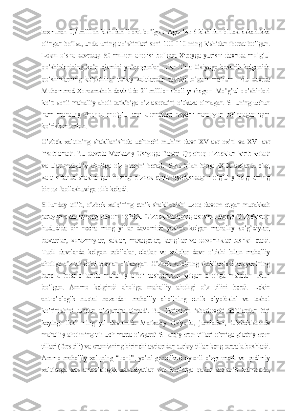 taxminan 0,7 million kishidan iborat bo’lgan. Agar har 6 kishidan bittasi askarlikka
olingan bo’lsa, unda uning qo’shinlari soni 100-110 ming kishidan iborat bo’lgan.
Lekin  o’sha   davrdagi  80  million  aholisi  bo’lgan  Xitoyga  yurishi  davrida  mo’g’ul
qo’shinlarining   ko’p   qismini   yo’qotganlar.   Ular   O’rta   Osiyoga   bostirib   kelganida
qo’shinlarning   ko’pchiligi   turkiy   xalqlardan   tashkil   to’gani   ma’lum   .   Bu   davrda
Muhammad Xorazmshoh davlatida 20 million aholi yashagan. Mo’g’ul qo’shinlari
ko’p sonli mahalliy aholi tarkibiga o’z asoratini o’tkaza olmagan. SHuning uchun
ham   mahalliy   aholida   mo’g’ul   irqi   alomatlari   deyarli   namoyon   bo’lmaganligini
ko’rish mumkin.
O’zbek   xalqining   shakllanishida   uchinchi   muhim   davr   XV   asr   oxiri   va   XVI   asr
hisoblanadi. Bu davrda Markaziy Osiyoga Dashti  Qipchoq o’zbeklari kirib keladi
va   ular   mahalliy   aholiga   o’z   nomini   beradi.   SHu   bilan   birga   IX-X   asrlarda   elat,
xalq sifatida shakllangan hozirgi o’zbek etnik qiyofasidagi mo’g’uliy belgilarning
bir oz faollashuviga olib keladi.
SHunday   qilib,   o’zbek   xalqining   etnik   shakllanishi   uzoq   davom   etgan   murakkab
jarayon ekanligining guvohi bo’ldik. O’zbek xalqining asosini hozirgi O’zbekiston
hududida   bir   necha   ming   yillar   davomida   yashab   kelgan   mahalliy   so’g’diylar,
baxtarlar,   xorazmiylar,   saklar,   masagetlar,   kang’lar   va   dovonliklar   tashkil   etadi.
Turli   davrlarda   kelgan   qabilalar,   elatlar   va   xalqlar   davr   o’tishi   bilan   mahalliy
aholiga o’z tahsirini qisman o’tkazgan. O’zbek xalqining shakllanishi jarayonining
barcha   bosqichlarida   mahalliy   aholi   tashqaridan   kelgan   aholiga   nisbatan   ustun
bo’lgan.   Ammo   kelgindi   aholiga   mahalliy   aholigi   o’z   tilini   berdi.   Lekin
antro’ologik   nuqtai   nazardan   mahalliy   aholining   etnik   qiyofasini   va   tashqi
ko’rinishini   tubdan   o’zgartira   olmadi.   Bu   fikrimizni   isbotlovchi   dalillardan   biri
keyingi   ikki   ming   yil   davomida   Markaziy   Osiyoda,   jumladan,   O’zbekistonda
mahalliy aholining tili uch marta o’zgardi SHarqiy eron tillari o’rniga g’arbiy eron
tillari (fors tili) va eramizning birinchi asrlaridan turkiy tillar keng tarqala boshladi.
Ammo   mahalliy   xalqning   “qoni”,   ya’ni   genetikasi   aytarli   o’zgarmadi   va   qadimiy
xalqlarga   xos   antro’ologik   xususiyatlar   shu   kunlarga   qadar   saqlanib   kelmoqda, 