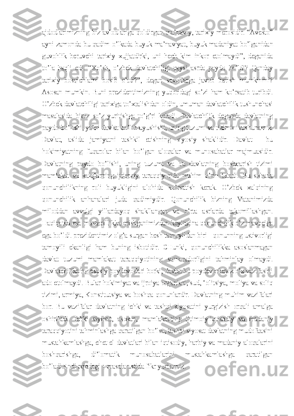 ajdodlarimizning   biz   avlodlariga   qoldirgan   ma’naviy,   tarixiy   merosidir.   “Avesto”
ayni zamonda bu qadim o’lkada buyuk ma’naviyat, buyuk madaniyat bo’lganidan
guvohlik   beruvchi   tarixiy   xujjatdirki,   uni   hech   kim   inkor   etolmaydi”,   deganida
to’la   haqli   edi.   “Xo’sh,   o’zbek   davlatchiligi   qaysi   asrda   paydo   bo’ldi?   Qanday
tarixiy   bosqichlarni   bosib   o’tdi?”,   degan   savollarga   javob   berish   mumkinmi?
Asosan   mumkin.   Buni   prezidentimizning   yuqoridagi   so’zi   ham   ko’rsatib   turibdi.
O’zbek davlatchiligi tarixiga to’xtalishdan oldin, umuman davlatchilik tushunchasi
masalasida   biroz   so’z   yuritishga   to’g’ri   keladi.   Davlatchilik   deganda   davlatning
paydo bo’lishi, ya’ni davlat bo’lib uyushishi, uning tuzumi va tizimini tushunamiz.
Davlat,   aslida   jamiyatni   tashkil   etishning   siyosiy   shaklidir.   Davlat   -   bu
hokimiyatning   fuqarolar   bilan   bo’lgan   aloqalar   va   munosabatlar   majmuasidir.
Davlatning   paydo   bo’lishi,   uning   tuzumi   va   bu   davlatning   boshqarish   tizimi
mamlakat   va   xalqlarning   ijtimoiy   taraqqiyotida   muhim   o’rin   tutadi.   Bu   sohada
qonunchilikning   roli   buyukligini   alohida   ko’rsatish   kerak.   O’zbek   xalqining
qonunchilik   anhanalari   juda   qadimiydir.   Qonunchilik   bizning   Vatanimizda
miloddan   avvalgi   yillardayoq   shakllangan   va   o’rta   asrlarda   takomillashgan.
Haqiqatda esa mustaqillikka erishganimizdan keyingina qonunchilik o’z mavqeiga
ega bo’ldi. prezidentimiz olg’a surgan besh tamoyildan biri - qonunning ustivorligi
tamoyili   ekanligi   ham   buning   isbotidir.   CHunki,   qonunchilikka   asoslanmagan
davlat   tuzumi   mamlakat   taraqqiyotining   samaradorligini   tahminlay   olmaydi.
Davlatchilikning asosiy poydevorlari borki, davlat bu poydevorlarsiz o’z vazifasini
ado etolmaydi. Bular hokimiyat va ijroiya organlari, sud, ‘olitsiya, moliya va soliq
tizimi, armiya, Konstitutsiya va boshqa qonunlardir. Davlatning muhim vazifalari
bor.   Bu   vazifalar   davlatning   ichki   va   tashqi   siyosatini   yurgizish   orqali   amalga
oshiriladi.   Ichki   siyosat,   asosan,   mamlakatning   ijtimoiy-iqtisodiy   va   madaniy
taraqqiyotini tahminlashga qaratilgan bo’lsa, tashqi siyosat davlatning mudofaasini
mustahkamlashga, chet el davlatlari bilan iqtisodiy, harbiy va madaniy aloqalarini
boshqarishga,   di’lomatik   munosabatlarini   mustahkamlashga   qaratilgan
bo’ladi.Endi rejadagi I-masala ustida fikr yuritamiz. 