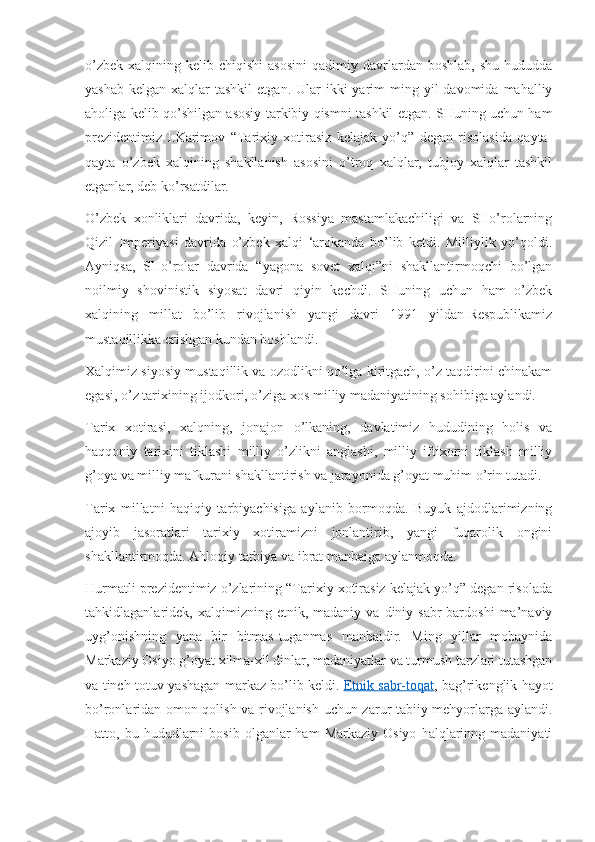 o’zbek   xalqining  kelib  chiqishi  asosini  qadimiy  davrlardan   boshlab,  shu   hududda
yashab  kelgan  xalqlar  tashkil  etgan.  Ular  ikki  yarim  ming  yil  davomida  mahalliy
aholiga kelib qo’shilgan asosiy tarkibiy qismni tashkil etgan. SHuning uchun ham
prezidentimiz   I.Karimov   “Tarixiy   xotirasiz   kelajak   yo’q”   degan   risolasida   qayta-
qayta   o’zbek   xalqining   shakllanish   asosini   o’troq   xalqlar,   tubjoy   xalqlar   tashkil
etganlar, deb ko’rsatdilar.
O’zbek   xonliklari   davrida,   keyin,   Rossiya   mastamlakachiligi   va   SHo’rolarning
Qizil   Imperiyasi   davrida   o’zbek   xalqi   ‘arokanda   bo’lib   ketdi.   Milliylik   yo’qoldi.
Ayniqsa,   SHo’rolar   davrida   “yagona   sovet   xalqi”ni   shakllantirmoqchi   bo’lgan
noilmiy   shovinistik   siyosat   davri   qiyin   kechdi.   SHuning   uchun   ham   o’zbek
xalqining   millat   bo’lib   rivojlanish   yangi   davri   1991   yildan-Respublikamiz
mustaqillikka erishgan kundan boshlandi.
Xalqimiz siyosiy mustaqillik va ozodlikni qo’lga kiritgach, o’z taqdirini chinakam
egasi, o’z tarixining ijodkori, o’ziga xos milliy madaniyatining sohibiga aylandi.
Tarix   xotirasi,   xalqning,   jonajon   o’lkaning,   davlatimiz   hududining   holis   va
haqqoniy   tarixini   tiklashi   milliy   o’zlikni   anglashi,   milliy   iftixorni   tiklash   milliy
g’oya va milliy mafkurani shakllantirish va jarayonida g’oyat muhim o’rin tutadi.
Tarix   millatni   haqiqiy   tarbiyachisiga   aylanib   bormoqda.   Buyuk   ajdodlarimizning
ajoyib   jasoratlari   tarixiy   xotiramizni   jonlantirib,   yangi   fuqarolik   ongini
shakllantirmoqda. Ahloqiy tarbiya va ibrat manbaiga aylanmoqda.
Hurmatli prezidentimiz o’zlarining “Tarixiy xotirasiz kelajak yo’q” degan risolada
tahkidlaganlaridek,  xalqimizning   etnik,  madaniy   va   diniy   sabr-bardoshi   ma’naviy
uyg’onishning   yana   bir   bitmas-tuganmas   manbaidir.   Ming   yillar   mobaynida
Markaziy Osiyo g’oyat xilma-xil dinlar, madaniyatlar va turmush tarzlari tutashgan
va tinch-totuv yashagan markaz bo’lib keldi.   Etnik sabr-toqat , bag’rikenglik hayot
bo’ronlaridan omon qolish va rivojlanish uchun zarur tabiiy mehyorlarga aylandi.
Hatto,  bu  hududlarni  bosib   olganlar   ham   Markaziy  Osiyo   halqlarinng  madaniyati 