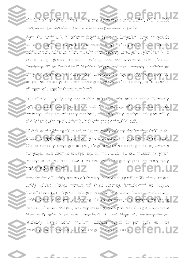 oldida   bosh   egibgina   qolmay,   uning   eng   qimmatbaho   anhanalarini,   shu   hududda
mavjud bo’lgan davlatchilik anhanalarini avaylab qabul qilganlar.
Ayni   shu   zaminda   ko’p   asrlar   mobaynida   jahon   madaniyatlari   dunyo   miqyosida
bir-birini   boyitgan.   Bu   yerda   ko’chmanchi   xalqlar   o’troq   xalqlar   bilan,   eronlik
qabilalar  turk qabilalari  bilan,  musulmonlar, nasroniylar   va yahudiylar   bilan  ko’p
asarlar   birga   yashab   kelganlar.   So’nggi   ikki   asr   davomida   ham   o’zlarini
“madaniyatli”   va   “mahrifatli”   hisoblab   kelgan   davlatlar   ommaviy   qirg’inlar   va
diniy   tahqiblar   bilan   o’zlariga   dog’   tushirgan   bir   ‘aytda,   O’zbekiston   zamini
xalqlar   va   madaniyatlar   tinch   birlashgan   joygina   bo’lib   qolmay,   balki   quvg’in
qilingan xalqlarga bosh’ana ham berdi.
Istiqlolimiz   11   yilligining   eng   muhim   yakuni,   barcha   xalqlar   uchun   “Umumiy
uy”ga asos solinganligi, yangi ko’p elatli birlik vujudga kelganligi bo’ldi. O’zbek
madaniyatining   umuminsoniy   mohiyati,   ma’naviy   ruhiy   qadriyatlarning   va   milliy
o’zlikni anglashning tiklanishi bu birlikning negizini tashkil etdi.
O’zbek xalqi ruhining tiklanishi, millat ma’naviy-axloqiy ideallarining shakllanishi
chuqur   milliylik   bilan   umuminsoniylik   chambarchas   bog’liq   bo’lgan   hodisadir.
O’zbekistonda   yashayotgan   xalqlar,   o’ziga   xoslikni   yo’qotmagan   holda,   umumiy
ruhiyatga,   xulq-atvor   falsafasiga   ega   bo’lmoqdalar.   Bu   esa   mustaqillik   yillari
mobaynida   millatlararo   totuvlik   manbai   bo’lib   kelgan   yagona   ma’naviy-ruhiy
negizni vujudga keltirdi.
prezidentimiz  “Tarixiy xotirasiz  kelajak yo’q” asarida  aytadilar:  Xalqimiz tarixan
turkiy   xalqlar   oilasiga   mansub   bo’lishiga   qaramay,   ‘anturkizmni   va   “Buyuk
Turon”shovinistik   g’oyasini   qathiyan   rad   etdi.   Biz   uchun   Turon   -   mintaqadagi
turkiy tilda so’zlashuvchi xalqlarning o’ta siyosiy emas, balki madaniy birligining
ramzidir.   Bundan   tashqari,   umumiy   madaniy,   tarixiy   va   antro’ologik   ildizlarimiz
bizni   tojik   xalqi   bilan   ham   tutashtiradi.   Bu   hol   bizga   o’z   madaniyatimizni
Markaziy   Osiyo   uchun   ma’lum   darajada   noyob   bo’lgan   turk   va   fors
madaniyatlarining sintezi deb hisoblashga to’la huquq beradi. 