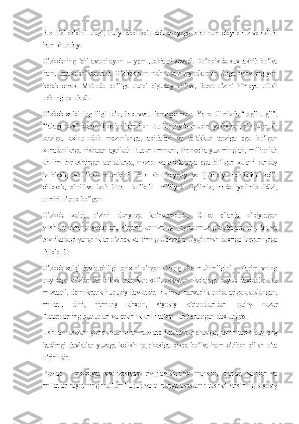 Biz o’zbeklarni ulug’, bunyodkor xalq deb dunyoga tarannum etayapmiz va aslida
ham shunday.
O’zbekning fehl-avtori ayon. U yerni, tabiatni sevadi. Do’ppisida suv tashib bo’lsa
ham, daraxt ko’kartiradi. O’zbek tom mahnoda bunyodkordir. Unga birovning yeri
kerak   emas.   Mobodo   qo’liga   qurol   olguday   bo’lsa,   faqat   o’zini   himoya   qilish
uchungina oladi.
O’zbek   xalqining   iligi   to’q,   baquvvat   demoqchiman.  Yana   tilimizda   “tagli-tugli”,
“‘alagi toza” degan iboralar ham bor. Bu bir joyda muqim yashagan, o’z turmush
tarziga,   axloq-odob   mezonlariga,   aqidalari   va   tafakkur   tarziga   ega   bo’lgan
xonadonlarga nisbatan aytiladi. Butun ommani, bir necha yuz minglab, millionlab
aholini   birlashtirgan   aqidalarga,   mezon   va   qoidalarga   ega   bo’lgan   xalqni   qanday
izohlash,   tahriflash   mumkin?!   Ana   shu   hayotiy   va   ijtimoiy   mantiqdan   kelib
chiqsak,   tahrif   va   izoh   bitta   -   bo’ladi   -   milliy   borlig’imiz,   madaniyatimiz   ildizi,
tomiri o’troq bo’lgan.
O’zbek   xalqi   o’zini   dunyoga   ko’rsatmoqda.   CHet   ellarda   o’qiyotgan
yoshlarimizning   yutuqlari,   s’ortchilarimzning   hayratomuz   g’alabalari,   ilm-fan   va
texnikadagi yangiliklar o’zbek xalqining Uchinchi Uyg’onish davriga kirganligiga
dalolatdir
O’zbek xalqi davlatchiligi tarixini o’rganishning o’ta muhimligini I. Karimovning
quyidagi   so’zlaridan   bilish   mumkin:   «O’zbekiston   –kelajagi   buyuk   davlatdir.   Bu
mustaqil, demokratik huquqiy davlatdir. Bu insonparvarlik qoidalariga asoslangan,
millati,   dini,   ijtimoiy   ahvoli,   siyosiy   e’tiqodlaridan   qat’iy   nazar
fuqarolarning huquqlari va erkinliklarini ta’minlab beradigan davlatdir».
Ushbu masalani yoritishdan oldin davlatchilik tushunchasiga, jahon tarixidagi eng
kadimgi   davlatlar   yuzaga   kelishi   tajribasiga   qisqa   bo’lsa   ham   e’tibor   qilish   o’ta
o’rinlidir.
Davlat   –   insoniyat   sivilizasiyasi   rivojlanishining   mahsuli,   elatlar,   xalqlar   va
millatlar hayotining ma’lum huquq va qonunga asoslanib tashkil etishning siyosiy 