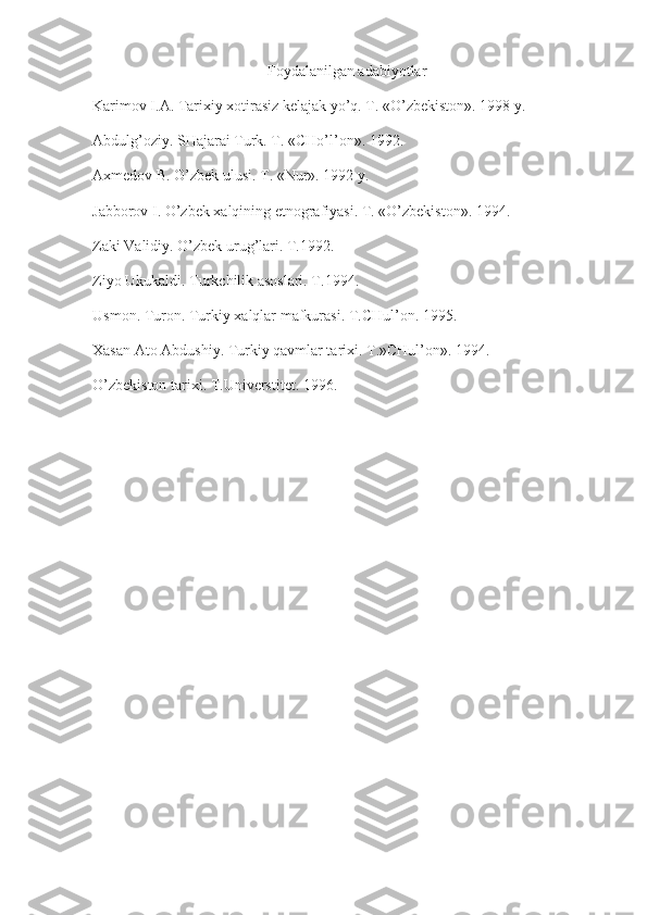 Foydalanilgan adabiyotlar
Karimov I.A. Tarixiy xotirasiz kelajak yo’q. T. «O’zbekiston». 1998 y.
Abdulg’oziy. SHajarai Turk. T. «CHo’l’on». 1992.
Axmedov B. O’zbek ulusi. T. «Nur». 1992 y.
Jabborov I. O’zbek xalqining etnografiyasi. T. «O’zbekiston». 1994.
Zaki Validiy. O’zbek urug’lari. T.1992.
Ziyo Ukukaldi. Turkchilik asoslari. T.1994.
Usmon. Turon. Turkiy xalqlar mafkurasi. T.CHul’on. 1995.
Xasan Ato Abdushiy. Turkiy qavmlar tarixi. T.»CHul’on». 1994.
O’zbekiston tarixi. T.Universtitet. 1996. 
