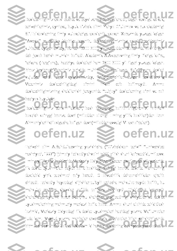 Davlatchiligimiz asosi qaerda va qaysi zamonda boshlanadi, degan savolga kelsak,
tarixchilarimiz,   ayniqsa,   buyuk   o’zbek   olimi   Yahyo   G’ulomov   va   rus   akademigi
S.’.Tolstovlarning   ilmiy   xulosalariga   asoslanib,   asosan   Xorazmda   yuzaga   kelgan
“Avesto”   muqaddas   kitobiga   tayanib,   davlatchiligimizning   asosi,   prezidentimiz
suhbatda   aytganlariday,   bundan   2700-3000   yil   muqaddam   Xorazmda   boshlangan
deb   javob   berish   mumkin   bo’ladi.   Akademik   A.Asqarovning   ilmiy   fikriga   ko’ra,
‘arkana   (Farg’ona),   Baqtriya   davlatlari   ham   2800-3000   yil   ilgari   yuzaga   kelgan.
Biroz   keyinroq   Vatanimiz   tarixida   muhim   o’rin   egallagan.   So’g’diyona   davlati
vujudga   keldi.   Ilgari   aytganimizday,   ko’chmanchilar   tuzgan   davlatlarning
Vatanimiz   davlatchiligidagi   o’rnini   inkor   etib   bo’lmaydi.   Ammo
davlatchiligimizning   shakllanishi   jarayonida   “tubjoy”   davlatlarning   o’rni   va   roli
beqiyos buyukdir.
Davlatchiligimiz   tarixini   asosan,   besh   bosqichga   bo’lib   o’rganamiz.   Birinchi
bosqich   so’nggi   bronza   davri   (miloddan   oldingi   I   ming   yillik   boshlari)dan   Eron
Ahmoniylari istilosigacha bo’lgan davr (miloddan avvalgi VI asr o’rtalari).
Tarixchi   olim   A.Sahdullaevning   yozishicha   (“O’zbekiston   tarixi”   “Universitet
nashriyoti, 1997”) ijtimoiy-iqtisodiy ahvolni tahlil qilish shuni ko’rsatdiki, mil.avv.
I ming yillikning boshlarida Markaziy Osiyoning nisbatan rivojlangan viloyatlarida
ilk  davlat   uyushmalari   paydo  bo’la  boshladi.  So’nggi   bronza   davrida  mehnatning
dastlabki   yirik   taqsimoti   ro’y   beradi.   CHorvachilik   dehqonchilikdan   ajralib
chiqadi.   Iqtisodiy   hayotdagi   siljishlar   tufayli   ortiqcha   mahsulot   paydo   bo’lib,   bu
mahsulot   ma’lum   shaxslar   qo’lida   to’’lana   boshlaydi.   Qishloqlar   kengayib
shaharlarga   aylanib   borar   ekan,   bu   shaharlar   eng   qadimgi   viloyatlar   va   davlat
uyushmalarining   mahmuriy   markazi   bo’la   bordi.   Ammo   shuni   alohida   tahkidlash
lozimki, Markaziy Osiyodagi ilk davlat uyushmalari haqidagi yozma Ma’lumotlar
juda   kam.   Mavjud   yozma   manbalar   arxeologik   tadqiqotlar   bilan   solishtirilganda
birmuncha ishonchli bo’ladi. Ma’lum ki har bir davlatning bosh yacheykasi oiladir. 