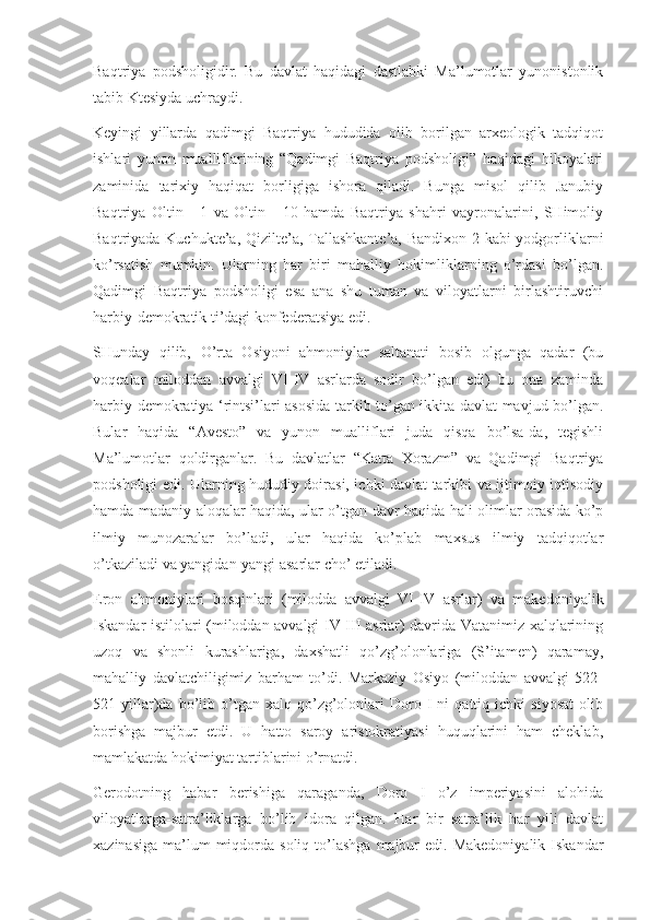 Baqtriya   podsholigidir.   Bu   davlat   haqidagi   dastlabki   Ma’lumotlar   yunonistonlik
tabib Ktesiyda uchraydi.
Keyingi   yillarda   qadimgi   Baqtriya   hududida   olib   borilgan   arxeologik   tadqiqot
ishlari   yunon   mualliflarining   “Qadimgi   Baqtriya   podsholigi”   haqidagi   hikoyalari
zaminida   tarixiy   haqiqat   borligiga   ishora   qiladi.   Bunga   misol   qilib   Janubiy
Baqtriya   Oltin   -   1   va   Oltin   -   10   hamda   Baqtriya   shahri   vayronalarini,   SHimoliy
Baqtriyada Kuchukte’a, Qizilte’a, Tallashkante’a, Bandixon-2 kabi  yodgorliklarni
ko’rsatish   mumkin.   Ularning   har   biri   mahalliy   hokimliklarning   o’rdasi   bo’lgan.
Qadimgi   Baqtriya   podsholigi   esa   ana   shu   tuman   va   viloyatlarni   birlashtiruvchi
harbiy-demokratik ti’dagi konfederatsiya edi.
SHunday   qilib,   O’rta   Osiyoni   ahmoniylar   saltanati   bosib   olgunga   qadar   (bu
voqealar   miloddan   avvalgi   VI-IV   asrlarda   sodir   bo’lgan   edi)   bu   ona   zaminda
harbiy-demokratiya ‘rintsi’lari asosida tarkib to’gan ikkita davlat mavjud bo’lgan.
Bular   haqida   “Avesto”   va   yunon   mualliflari   juda   qisqa   bo’lsa-da,   tegishli
Ma’lumotlar   qoldirganlar.   Bu   davlatlar   “Katta   Xorazm”   va   Qadimgi   Baqtriya
podsholigi edi. Ularning hududiy doirasi, ichki davlat tarkibi va ijtimoiy-iqtisodiy
hamda madaniy aloqalar haqida, ular o’tgan davr haqida hali olimlar orasida ko’p
ilmiy   munozaralar   bo’ladi,   ular   haqida   ko’plab   maxsus   ilmiy   tadqiqotlar
o’tkaziladi va yangidan-yangi asarlar cho’ etiladi.
Eron   ahmoniylari   bosqinlari   (milodda   avvalgi   VI-IV   asrlar)   va   makedoniyalik
Iskandar istilolari (miloddan avvalgi IV-III asrlar) davrida Vatanimiz xalqlarining
uzoq   va   shonli   kurashlariga,   daxshatli   qo’zg’olonlariga   (S’itamen)   qaramay,
mahalliy   davlatchiligimiz   barham   to’di.   Markaziy   Osiyo   (miloddan   avvalgi   522-
521  yillar)da   bo’lib   o’tgan   xalq   qo’zg’olonlari   Doro  I   ni   qattiq  ichki   siyosat   olib
borishga   majbur   etdi.   U   hatto   saroy   aristokratiyasi   huquqlarini   ham   cheklab,
mamlakatda hokimiyat tartiblarini o’rnatdi.
Gerodotning   habar   berishiga   qaraganda,   Doro   I   o’z   imperiyasini   alohida
viloyatlarga-satra’liklarga   bo’lib   idora   qilgan.   Har   bir   satra’lik   har   yili   davlat
xazinasiga  ma’lum  miqdorda soliq  to’lashga  majbur  edi.  Makedoniyalik  Iskandar 