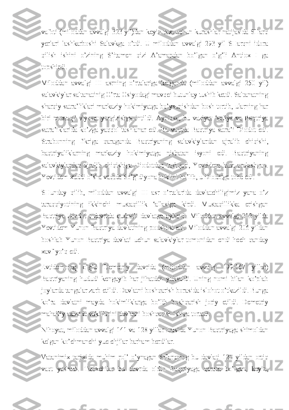 vafoti (miloddan avvalgi 323 yil)dan keyin taxt uchun kurashlar  natijasida SHarq
yerlari   lashkarboshi   Salavkga   o’tdi.   U   miloddan   avvalgi   293   yil   SHarqni   idora
qilish   ishini   o’zining   S’itamen   qizi   A’amandan   bo’lgan   o’g’li   Antiox   I   ga
topshirdi.
Miloddan   avvalgi   III   asrning   o’rtalariga   kelganda   (miloddan   avvalgi   250   yil)
salavkiylar saltanatinig O’rta Osiyodagi mavqei butunlay tushib ketdi. Saltanatning
sharqiy satra’liklari markaziy hokimiyatga bo’ysunishdan bosh tortib, ularning har
biri   mustaqil   siyosat   yurgizishga   intildi.   Ayniqsa,   bu   vaziyat   ‘arfiya   va   Baqtriya
satra’iklarida  ko’zga  yaqqol  tashlanar   edi.  Bu  vaqtda   Baqtriya  satra’i   Diodot  edi.
Strabonning   fikriga   qaraganda   Baqtriyaning   salavkiylardan   ajralib   chiqishi,
baqtriyaliklarning   markaziy   hokimiyatga   nisbatan   isyoni   edi.   Baqtriyaning
salavkiylardan   ajralib   chiqishiga   Diodotdan   tashqari,   Yevtidem   ham   aralashgan.
Yevtidem xuddi o’sha vaqtda So’g’diyona hokimi bo’lib, u Diodotga tobe edi.
SHunday   qilib,   miloddan   avvalgi   III   asr   o’rtalarida   davlatchiligimiz   yana   o’z
taraqqiyotining   ikkinchi   mustaqillik   ‘allasiga   kirdi.   Mustaqillikka   erishgan
Baqtriya   Diodot   I   davrida   qudratli   davlatga   aylandi.   Miloddan   avvalgi   212   yilda
Yevtidem Yunon-Baqtriya davlatining podshosi edi. Miloddan avvalgi 206 yildan
boshlab   Yunon-Baqtriya   davlati   uchun   salavkiylar   tomonidan   endi   hech   qanday
xavf yo’q edi.
Evtidemning   o’g’li   Demetriy   davrida   (miloddan   avvalgi   199-167   yillar)
Baqtriyaning   hududi   kengayib   har   jihatdan   yuksaldi.   Uning   nomi   bilan   ko’plab
joylarda tangalar zarb etildi. Davlatni boshqarish borasida islohot o’tkazildi. Bunga
ko’ra   davlatni   mayda   hokimliklarga   bo’lib   boshqarish   joriy   etildi.   Demetriy
mahalliy aslzoda vakillarini davlatni boshqarish ishiga tortadi.
Nihoyat, miloddan avvalgi 141 va 128 yillar orasida Yunon-Baqtriyaga shimoldan
kelgan ko’chmanchi yue-chjilar barham berdilar.
Vatanimix   tarixida   muhim   rol’   o’ynagan   SHarqning   bu   davlati   120   yildan   ortiq
vaqt   yashadi.   Tarixchilar   bu   davrda   oldin   Baqtriyaga   qaram   bo’lgan,   keyin, 