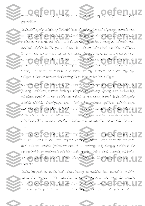 miloddan   avval   II   asrda,   mustaqil   bo’lgan   So’g’diyona   haqida   ham   ko’p
gapiradilar.
Davlatchiligimiz tarixining ikkinchi bosqichida muhim rol’ o’ynagan davlatlardan
biri Qadimgi Xorazm davlatidir. Qadimgi Xorazm tarixining bilimdoni S.’.Tolstov
asarlarida massaget  qabilalari ittifoqi, ularning Saksafar, Omarg va To’maris kabi
vakillari   to’g’risida   fikr   yuritib   o’tadi.   S.’.Tolstov   To’marisni   debriklar   malikasi,
Omargni esa saklarning podshosi edi, deydi. Saksafarga kelganda u siyovushiylar
sulosasiga   tegishli   qadimgi   Xorazm   podshosi   SHaushafor   bo’lishi   kerak,   degan
g’oyani   olg’a   suradi.   S.’.Tolstovning   bu   mantiqiy   o’xshatishida   tarixiy   haqiqat
bo’lsa,   u   holda   miloddan   avvalgi   VI   asrda   qadimgi   Xorazm   o’z   hukmdoriga   ega
bo’lgan. Saksafar Xorazm davlatining ilk podsholaridan biri bo’lgan.
Akademik   Ya.   G’ulomovning   tahkidlashicha,   Sirdaryo   o’rta   oqimi   xavzasida,
(hozirgi   Toshkent,   qisman   Sirdaryo   viloyati   va   Janubiy   Qozog’iston   hududida),
miloddan   avvalgi   III   asr   boshlarida   tashkil   to’gan   Kang   davlati   davlatchiligimiz
tarixida   alohida   ahamiyatga   ega.   Bizningcha,   makedoniyaliklar   qo’shinlariga
qarshi   uyushgan   mahalliy   va   ko’chmanchi   qabilalar   davlati   bo’lgan   Kang   davlati
asosan,   ko’chmanchilar   davlati   bo’lib,   mahalliy   xalq   ularga   mudofaa   zaruratidan
qo’shilgan. SHunga qaramay, Kang davlatining davlatchiligimiz tarixida o’z o’rni
bor.
Qadimgi   manbaalarda   Kang   davlatining   qanday   idora   qilinganligi,   uning   davlat
tuzilishi to’g’risida Ma’lumotlar yetib kelmagan. Ammo faqat bir marta to’ng’ich
Xan’   sulolasi   tarixida   (miloddan   avvalgi   II-I   asrlarga   oid)   Kanguy   podshosi   o’z
oqsoqollari bilan maslahatlashib ish tutishi haqida eslab o’tiladi. Demak, quldorlik
jamiyati   sharoitida   tashkil   to’gan   Kang   davlatida   Oliy   kengash   asosiy   rol’
o’ynagan.
Davlat   kengashida   qabila   boshliqlari,   harbiy   sarkardalar   faol   qatnashib,   muhim
davlat   ahamiyatiga   molik   masalalar   hal   etilgan.   podsho   hokimiyati   demokratik
‘rintsi’lar asosida tashkil to’gan davlat tizimi edi. Kang davlatiga qarashli yerlar bir
necha viloyatlarga bo’lingan. Ularni boshqargan boshliqlar  jobg’u yoki yobg’ular 