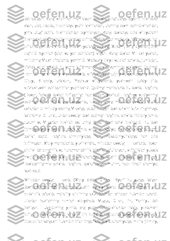 deb   atalgan.   Kang   xoqonlari   mamlakatni   ana   shu   jobg’ularga   tayanib   boshqarar
ekan, ular, odatda, hoqonlarga yaqin kishilardan, ularning qavm-qarindoshlaridan,
yirik   urug’-qabila   boshliqlaridan   tayinlangan.   Kang   davlatiga   tobe   viloyatlarni
boshqarish   ishi   mahalliy   hokimlar   qo’lida   bo’lib,   ular   markaziy   hokimiyatga   boj
to’lab turgan. Ana shunday tobe viloyatlarga qadimgi Xorazm, So’g’d yerlari, Ural
tog’oldi   rayonlari   (alan   va   yan   qabilalari)   kirgan.   Kang   davlati   VII   asr   yashab,
milodning V asri o’rtalarida yemirildi. Markaziy Osiyo xalqlari tarixida, jumladan,
o’zbek   xalqi   tarixida   bu   yarim   ko’chmanchi   davlat   zaminida   yashovchi   Qadimgi
Eron   tilining   shimoliy   shaxobchasida   so’zlashuvchi   tubjoy   xalqlar   Janubiy   Sibir,
Oltoy,   SHarqiy,   Turkiston,   Yettisuv   viloyatlarida   yashovchi   turkiy   tilda
so’zlashuvchi qabilaar bilan yaqinlashdi. Qadimgi manbalarda bu davrda Farg’ona
(Davan,   ‘arkan)   davlati   bo’lganligi   haqida   ham   yoziladi.   Farg’ona   vodiysining
qadimgi   tarixi   haqida   gap   ketganida,   odatda,   uning   miloddan   avvalgi   VII-VI
asrlardan to milodiy eraning V asriga qadar bo’lgan davr tarixini ko’z o’ngimizga
keltiramiz. CHunki, undan avvalgi davr qadimgi Farg’ona tarixida ibtidoiy jamoa
tuzumi   va   V   asrdan   boshlab   esa   uning   feodal   davri   tarixi   boshlandi.   Bu   davr
ijtimoiy-siyosiy   hayotida   erkin   jamoa   xo’jaligi   jamiyat   rivojida   asosiy   qatlamni
tashkil   etardi.   Farg’ona   ahmoniylarga   ham,   makedoniyaliklarga   ham   tobe
bo’lmagan. Xitoy manbalarida yozilishicha,  miloddan avvalgi  II-I asrlarda Davan
aholisi   dehqonchilik   va   hunarmandchilik   bilan   shug’ullangan,   xo’jaliklari   yuksak
rivojlangan.   Davan   davlati   boy   shaharlarga   va   kuchli   qo’shinga   ega   bo’lgan.
Davlatchiligimiz   tarixida   Farg’ona   davlat   tuzumi   muhim,   hatto   ibratli   ahamiyat
kasb etadi.
Miloddan   avvalgi   II   asrda   (Xitoy   elchisi   CHjan   TSyan’   bu   yurtga   kelgan
davrlarda)   qadimgi   Farg’onada   kuchli   siyosiy   davlat   tizimi   shakllangan   edi.
podsholik   te’asida   mahalliy   aholining   aslzodalaridan   chiqqan   hukmdor   turardi.
Ulardan   bazilarining   nomlari   xitoychada   Mugua,   CHan,   Fin,   Yanhlyu   deb
berilgan.   Hukmdorning   yonida   eng   yaqin   qarindoshlaridan   ikkita   yordamchi
bo’lgan. Hukmdor  davlat  ishlarini  olib borishda  oqsoqollar  kengashiga  suyangan.
Oqsoqollar kengashi  hukmdor bilan birgalikda davlat ahamiyatiga molik ijtimoiy, 