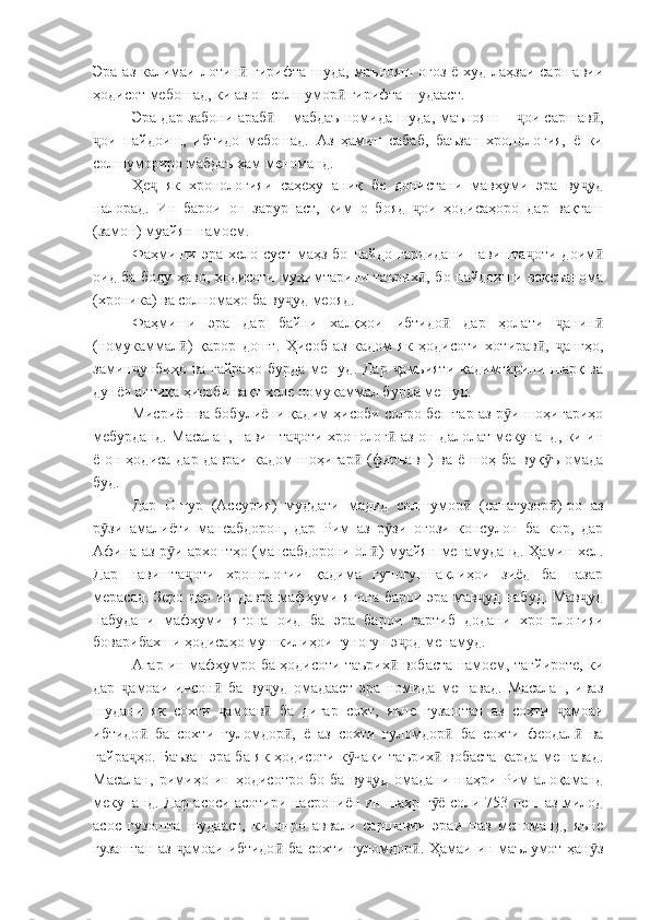 Эра аз калимаи лотин  гирифта шуда, маънояш оғоз ё худ лаҳзаи саршавииӣ
ҳодисот мебошад, ки аз он солшумор  гирифта шудааст.	
ӣ
Эра дар забони араб  – мабдаъ номида шуда, маънояш –  ои саршав ,	
ӣ ҷ ӣ
ои   пайдоиш,   ибтидо   мебошад.   Аз   ҳамин   сабаб,   баъзан   хронология,   ё   ки	
ҷ
солшумориро мабдаъ ҳам меноманд.
Ҳе   як   хронологияи   саҳеҳу   аниқ   бе   донистани   мавҳуми   эра   ву уд	
ҷ ҷ
налорад.   Ин   барои   он   зарур   аст,   ким   о   бояд   ои   ҳодисаҳоро   дар   вақташ	
ҷ
(замон) муайян намоем.
Фаҳмиши   эра   хело   суст   маҳз   бо   пайдо   гардидани   навишта оти   доим	
ҷ ӣ
оид ба боду ҳаво, ҳодисоти муҳимтарини таърих , бо пайдоиши воқеъанома	
ӣ
(хроника) ва солномаҳо ба ву уд меояд.	
ҷ
Фаҳмиши   эра   дар   байни   халқҳои   ибтидо   дар   ҳолати   анин	
ӣ ҷ ӣ
(номукаммал )   қарор   дошт.   Ҳисоб   аз   кадом   як   ҳодисоти   хотирав ,   ангҳо,	
ӣ ӣ ҷ
замин унбиҳо ва ғайраҳо бурда мешуд. Дар  амъияти қадимтарини шарқ ва	
ҷ ҷ
дунёи антиқа ҳисоби вақт хеле номукаммал бурда мешуд.
Мисриён ва бобулиёни қадим ҳисоби солро бештар аз р и шоҳигариҳо	
ӯ
мебурданд. Масалан, навишта оти хронолог  аз он далолат мекунанд, ки ин	
ҷ ӣ
ё он ҳодиса дар давраи кадом  шоҳигар  (фиръавн)  ва ё шоҳ ба вуқ ъ омада	
ӣ ӯ
буд.
Дар   Ошур   (Ассурия)   муддати   мадид   солшумор   (санагузор )-ро   аз	
ӣ ӣ
р зи   амалиёти   мансабдорон,   дар   Рим   аз   р зи   оғози   консулон   ба   кор,   дар	
ӯ ӯ
Афина аз р и архонтҳо (мансабдорони ол ) муайян менамуданд. Ҳамин хел.	
ӯ ӣ
Дар   навишта оти   хронологии   қадима   гуногуншаклиҳои   зиёд   ба   назар	
ҷ
мерасад. Зеро дар ин давра мафҳуми ягона барои эра мав уд набуд. Мав уд	
ҷ ҷ
набудани   мафҳуми   ягона   оид   ба   эра   барои   тартиб   додани   хронрлогияи
боварибахши ҳодисаҳо мушкилиҳои гуногун э од менамуд.	
ҷ
Агар ин мафҳумро ба ҳодисоти таърих  вобаста намоем, тағйироте, ки
ӣ
дар   амоаи   инсон   ба   ву уд   омадааст   эра   номида   мешавад.   Масалан,   иваз	
ҷ ӣ ҷ
шудани   як   сохти   амоав   ба   дигар   сохт,   яъне   гузаштан   аз   сохти   амоаи	
ҷ ӣ ҷ
ибтидо   ба   сохти   ғуломдор ,   ё   аз   сохти   ғуломдор   ба   сохти   феодал   ва	
ӣ ӣ ӣ ӣ
ғайра ҳо. Баъзан эра ба як ҳодисоти к чаки таърих  вобаста карда мешавад.
ҷ ӯ ӣ
Масалан,   римиҳо   ин   ҳодисотро   бо   ба   ву уд   омадани   шаҳри   Рим   алоқаманд	
ҷ
мекунанд. Дар асоси асотири насрониён ин шаҳр г ё соли 753 пеш аз милод	
ӯ
асос   гузошта   шудааст,   ки   онро   аввали   саршавии   эраи   нав   меноманд,   яъне
гузаштан аз  амоаи ибтидо  ба сохти ғуломдор . Ҳамаи ин маълумот ҳан з	
ҷ ӣ ӣ ӯ 