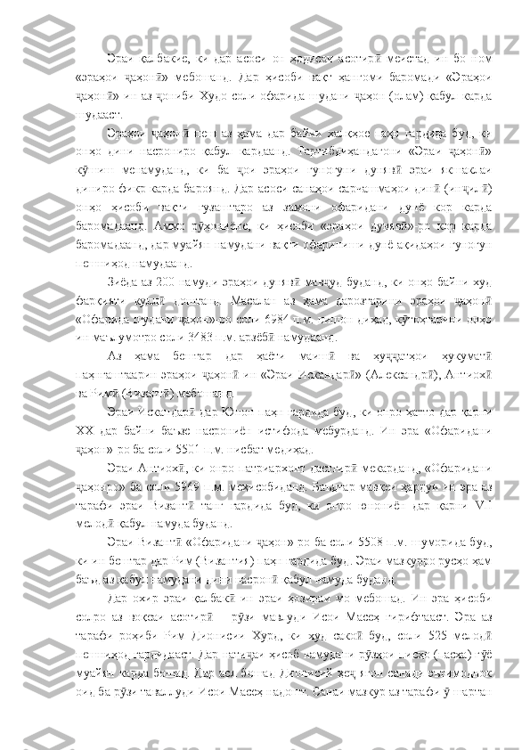 Эраи   қалбакие,   ки   дар   асоси   он   ҳодисаи   асотир   меистад   ин   бо   номӣ
«эраҳои   аҳон »   мебошанд.   Дар   ҳисоби   вақт   ҳангоми   баромади   «Эраҳои	
ҷ ӣ
аҳон » ин аз  ониби Худо соли офарида шудани  аҳон (олам) қабул карда	
ҷ ӣ ҷ ҷ
шудааст.
Эраҳои   аҳон   пеш   аз   ҳама   дар   байни   халқҳое   паҳн   гардида   буд,   ки	
ҷ ӣ
онҳо   дини   насрониро   қабул   кардаанд.   Тартибдиҳандагони   «Эраи   аҳон »	
ҷ ӣ
к шиш   менамуданд,   ки   ба   ои   эраҳои   гуногуни   дуняв   эраи   якшаклаи	
ӯ ҷ ӣ
диниро фикр карда бароянд. Дар асоси санаҳои сарчашмаҳои дин  (ин ил )	
ӣ ҷ ӣ
онҳо   ҳисоби   вақти   гузаштаро   аз   замони   офаридани   дунё   кор   карда
баромадаанд.   Аммо   р ҳониёне,   ки   ҳисоби   «эраҳои   дуняв »-ро   кор   карда	
ӯ ӣ
баромадаанд, дар муайян намудани вақти офариниши дунё ақидаҳои гуногун
пешниҳод намудаанд.
Зиёда аз 200 намуди эраҳои дуняв  мав уд буданд, ки онҳо байни худ	
ӣ ҷ
фарқияти   кулл   доштанд.   Масалан   аз   ҳама   дарозтарини   эраҳои   аҳон	
ӣ ҷ ӣ
«Офарида шудани  аҳон»-ро соли 6984 п.м. нишон диҳад, к тоҳтарини онҳо	
ҷ ӯ
ин маълумотро соли 3483 п.м. арзёб  намудаанд.	
ӣ
Аз   ҳама   бештар   дар   ҳаёти   маиш   ва   ҳу атҳои   ҳукумат	
ӣ ҷҷ ӣ
паҳнгаштаарин эраҳои  аҳон  ин «Эраи Искандар » (Александр ), Антиох	
ҷ ӣ ӣ ӣ ӣ
ва Рим  (Визант ) мебошанд.	
ӣ ӣ
Эраи Искандар  дар Юнон паҳн гардида буд, ки онро ҳатто дар қарни	
ӣ
ХХ   дар   байни   баъзе   насрониён   истифода   мебурданд.   Ин   эра   «Офаридани
аҳон»-ро ба соли 5501 п.м. нисбат медиҳад.	
ҷ
Эраи Антиох , ки онро патриархонт дастгир  мекарданд, «Офаридани	
ӣ ӣ
аҳонро» ба соли 5969 п.м. меҳисобиданд. Баъдтар  мавқеи ҳардуи ин эра аз	
ҷ
тарафи   эраи   Визант   танг   гардида   буд,   ки   онро   юнониён   дар   қарни  	
ӣ VII
мелод  қабул намуда буданд.	
ӣ
Эраи Визант  «Офаридани  аҳон»-ро ба соли 5508 п.м. шуморида буд,	
ӣ ҷ
ки ин бештар дар Рим (Византия) паҳн гардида буд. Эраи мазкурро русҳо ҳам
баъд аз қабул намудани дини насрон  қабул намуда буданд.	
ӣ
Дар   охир   эраи   қалбак   ин   эраи   ҳозираи   мо   мебошад.   Ин   эра   ҳисоби	
ӣ
солро   аз   воқеаи   асотир   –   р зи   мавлуди   Исои   Масеҳ   гирифтааст.   Эра   аз	
ӣ ӯ
тарафи   роҳиби   Рим   Дионисии   Хурд,   ки   худ   сако   буд,   соли   525   мелод	
ӣ ӣ
пешниҳод гардидааст. Дар нати аи ҳисоб намудани р зҳои писҳо (пасха) г ё	
ҷ ӯ ӯ
муайян  карда  бошад.  Дар   асл бошад  Дионисий  ҳе  ягон  санади  эътимоднок	
ҷ
оид ба р зи таваллуди Исои Масеҳ надошт. Санаи мазкур аз тарафи   шартан	
ӯ ӯ 