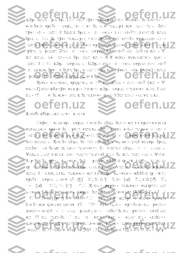 қабул карда шуда буд. Дионисий р зи таваллуди Исои Масеҳро ба воситаи онӯ
ҳисобҳое   муайян   намуд,   ки   онҳо   ба   илм   тааллуқ   ҳам   надоштанд.   Зеро
р ҳониёни   насрон   беасос   будани   пешниҳоди   Дионисийро   эътироф   карда	
ӯ ӣ
буданд.   Оид   ба   р зи   таваллуди   Исои   Масеҳ   дар   китоби   муқаддаси   дини	
ӯ
насрон  «Ин ил» ва дигар китобҳои муқаддаси қадимаи насрониён ягон чизе	
ӣ ҷ
гуфта   нашудааст.   Эраи   пешниҳод   намудаи   Дионисий   дар   Ғарб   аз   қарни   VI
сар   карда   паҳн   гардида   буд.   Дар   қарни   XIX   ҳамаи   мамлакатҳои   аҳони	
ҷ
насрон   онро   қабул   намудаанд.   Қабули   эраи   пешниҳоднамудаи   Дионисий	
ӣ
пеш аз ҳама ба он вобаста буд, ки дар он  адвали р зҳои писҳл (пасха) оварда	
ҷ ӯ
шуда ва онро истифода бурдан лозим буд.
Ҳамаи   ҳодисаҳо,   ҳу атҳо,   ки   то   кор   кардани   Дионисий   (қарни  	
ҷҷ VI
мелод ) эраи «Аз р зи мавлуди Исо» то қабул намудани тақвими юлиан  дар	
ӣ ӯ ӣ
соли 46 – п. м. ба ҳамин эра ва ба тақвими юлиан  баргардонида мешавад.	
ӣ
Ҳисоби аб ад дар илми таърих	
ҷ
Ом зиш  ва  аз  худ  намудани  ҳисоби  аб ад  барои  ҳар  як  муарих  яке  аз
ӯ ҷ
масъалаҳои   муҳим   ба   шумор   меравад.   Зеро   қисми   зиёди   таърихшиносони
ниёгони   мо   баъзе   санаҳои   таърихиро   ба   воситаи   ин   намуди   ҳисоб   ба   амал
баровардаанд.   Ҳисоби   аб ад   бештар   дар   байни   халқҳои   араб   маъмул   буда,	
ҷ
арабҳо   низ   баъзе   санаҳои   таърихиро   бо   воситаи   аб ад   нишон   додаанд.	
ҷ
Масалан,   дар   яке   аз   навишта оти   таърих   соли   ба   қатл   расонидани   Мирзо	
ҷ ӣ
Улуғбек   бо   чунин   калимаҳо   баён   шудааст.   «Аббос   кушт».   Дар   ин   о   санаи	
ҷ
кушта шудан аз р и ҳисоби аб ад дода шудааст. Агар мо ин ҳисобро муайян	
ӯ ҷ
кардан   шавем,   аввал   рақамҳои   ҳар   як   ҳарфи   калимаҳои   «Аббос   кушт»-ро	
ӣ
муайян намудан лозим: айн ( ع ) =   70 ; бо ( ب ) =   2 ; син ( س ) =   60 ; коф ( ك ) =   20 ;
шин   ( ش )   =   300 ;   то   ( ت )   =   400 .   Ҳосили   умумии   рақамҳои   мазкурро   дар
алоҳидаг  ба воситаи  амъ намудан баровардан лозим аст: (Аббос) 70 + 2 + 1	
ӣ ҷ
+ 60 = 133 ва (кушт)  20 + 300 + 400 = 720; акнун ҳардуи ин ҳосили  амъро	
ҷ
боз бо ҳам  амъ менамоем: 720 + 133 = 853. Вале ин мутобиқи солшумории	
ҷ
қамарии ҳи р  нишон дода шудааст, ки он нисбат ба солшумории шамс  дар
ҷ ӣ ӣ
ҳар   32   сол   тақрибан   1   сол   пеш   меояд.   Дар   ин   ҳолат   соли   изофагии
амъшударо гирифта партофтан лозим аст. Барои ин адади умумии дар аб ад	
ҷ ҷ
омадаро ба 32 тақсим мекунем (853 : 32 = 26, бақия 65), яъне 26 соли бутун 