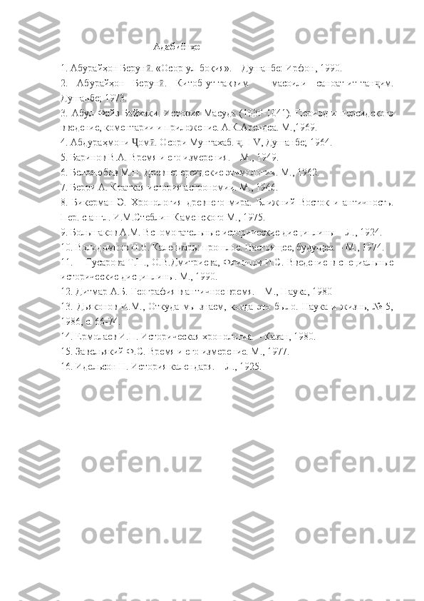                                       Адабиёт ҳо
1. Абурайҳон Берун . «Осор-ул-боқия». – Душанбе: Ирфон, 1990.ӣ
2.   Абурайҳон   Берун .   Китоб-ут-тақвим   –   масоили   саноат-ит-тан им.	
ӣ ҷ
Душанбе; 1973.
3.   Абул-Файз   Байхаки.   История   Масуда   (1030-1041).   Период   и   персидского
введение, коментарии и приложение. А.К.Арендса. М.,1969.
4. Абдураҳмони  ом . Осори Мунтахаб.  . 	
Ҷ ӣ ҷ I - V , Душанбе; 1964.
5. Баринов В.А. Время и его измерения. – М., 1949.
6. Белолюбов М.Н. Древнеперсидские этимологии. М., 1962.
7. Берри А. Краткая история астрономии. М., 1946.
8.   Бикерман   Э.   Хронология   древнего   мира.   Ближний   Восток   и   античность.
Пер. с англ. И.М.Стеблин-Каменского М., 1975.
9. Большаков А.М. Вспомогательные исторические дисциплины – Л., 1924.
10. Володомнов Н.В. Календарь: прошлое. Настоящее, будущее. – М., 1974.
11. Гусарова Т.П., О.В.Дмитриева, Флиппов И.С. Введение в специальные
исторические дисциплины. М., 1990.
12. Дитмар А.Б. География в античное время. – М., Наука, 1980
13.   Дьяконов   И.М.,   Откуда   мы   знаем,   когда   это   было.   Наука   и   жизнь,   №   5,
1986, с. 66-74.
14. Ермолаев И.П. Историческая хронология. – Казан, 1980.
15. Завельякий Ф.С. Время и его измерение. М., 1977.
16. Идельсон Н. История календаря. – Л., 1925. 