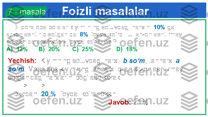 Foizli masalalar  7 - masala
     Dildora opa bolalar kiyimining sotuvdagi narxini  10%  ga 
arzonlashtirib sotganida   8%  foyda ko‘rdi. U  arzonlashtirmay 
sotganida necha foiz foyda ko‘rar edi?
A)  12%      B)  20%       C)  25%             D)  18%
Yechish:   Kiyimning sotuvdagi narxi   b   so‘m ,   tannarxi  a 
so‘m .  Masalada kiyimning tannarxi bilan arzonlashtirmay 
sotganidagi narxlarini bog‘lash kerak. 
        =>     => 
    bundan   20 %   foyda  ko‘rar ekan.            
          Javob:  20 %    