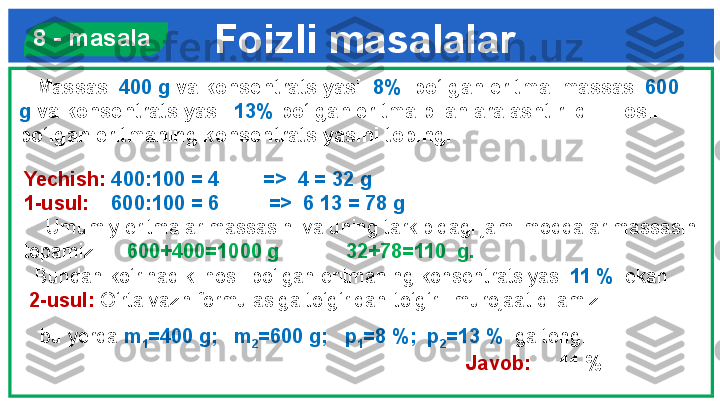 Foizli masalalar  8 - masala
    Massasi  400 g  va konsentratsiyasi   8%   bo‘lgan eritma  massasi  600 
g  va konsentratsiyasi   13%  bo‘lgan eritma bilan aralashtirildi.  Hosil 
bo‘lgan eritmaning konsentratsiyasini toping.
Yechish:  400:100 = 4        =>  4 = 32 g
1-usul:     600:100 = 6         =>  6  13 = 78 g
     Umumiy eritmalar massasini va uning tarkibidagi jami moddalar massasini 
topamiz.      600+400=1000 g            32+78=110  g.   
   Bundan ko‘rinadiki hosil bo‘lgan eritmaning konsentratsiyasi  11 %   ekan.
  2-usul:  O‘rta vazn formulasiga to‘g‘ridan-to‘g‘ri  murojaat qilamiz:
    bu yerda  m
1 =400 g;   m
2 =600 g;   p
1 =8 %;  p
2 =13 %   ga teng.
                                  Javob:      11 % 