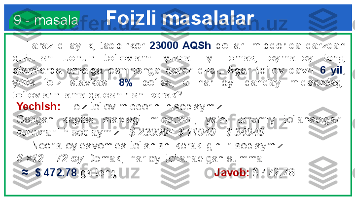 Foizli masalalar  9 - masala
      Faraz  qilaylik,  tadbirkor  23000  AQSh  dollari  miqdorida  qarzdan 
qutulish  uchun  to‘lovlarni  yilma−  yil  emas,  oyma−oy  teng 
qismlarda  amalga  oshirishga  qaror  qildi.  Agar  to‘lov  davri  6  yil , 
yillik  foiz  stavkasi  8%   bo‘lsa,  u  har  oyi  qanday  miqdordagi 
to‘lovlarni amalga oshirishi kerak?
Yechish:   Foiz to‘lov miqdorini hisoblaymiz. 
Oshgan  kapital  mablag‘  miqdorini,  ya’ni  umumiy  to‘lanadigan 
summani hisoblaymiz:   $ 23000+ $ 11040= $ 34040
      Necha oy davomida to‘lanishi kerakligini hisoblaymiz:  
6 ×12 = 72 oy  Demak,  har oyi to‘lanadigan summa 
   ≈    $ 472.78  ga teng.                        Javob:  $ 472,78  