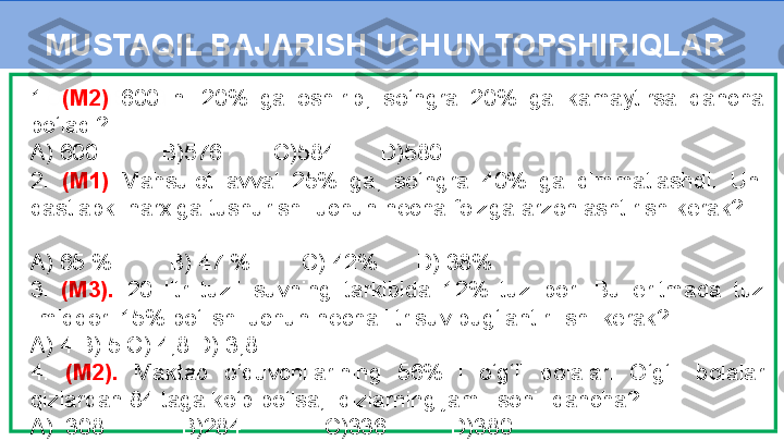 8 - Masala1.  (M2)  600  ni  20%  ga  oshirib,  so‘ngra  20%  ga  kamaytirsa  qancha 
bo‘ladi?   
A) 600          B)576        C)584       D)580 
2.  (M1)   Mahsulot  avval  25%  ga,  so‘ngra  40%  ga  qimmatlashdi.  Uni 
dastlabki narxiga tushurish  uchun necha foizga arzonlashtirish kerak?    
  
A) 65 %         B) 47 %        C) 42%      D) 38% 
3.  (M3).  20  litr  tuzli  suvning  tarkibida  12%  tuz  bor.  Bu  eritmada  tuz 
miqdori 15% bo‘lishi uchun necha litr suv bug‘lantirilishi kerak?
A) 4 B) 5 C) 4,8 D) 3,8
4.  (M2).  Maktab  o‘quvchilarining  56%  i  o‘g‘il  bolalar.  O‘g‘il  bolalar 
qizlardan 84 taga ko‘p bo‘lsa,  qizlarning jami  soni  qancha?   
A)  308            B)284             C)336          D)380 MUSTAQIL BAJARISH UCHUN TOPSHIRIQLAR 