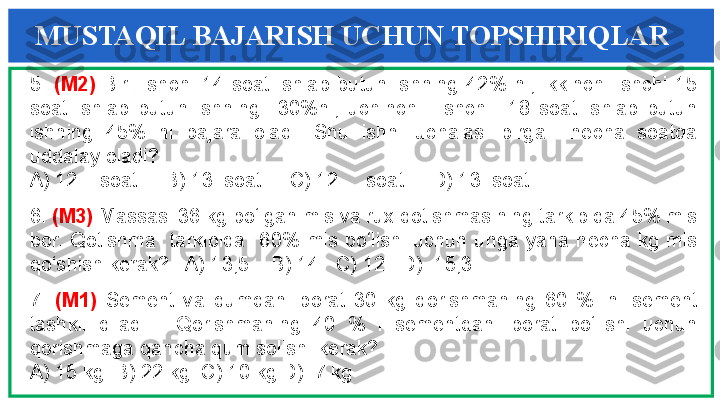 13 - Masala5.  (M2)  Bir    ishchi  14  soat  ishlab  butun  ishning  42%  ni,  ikkinchi  ishchi  15 
soat  ishlab  butun  ishning    30%ni,  uchinchi    ishchi    18  soat  ishlab  butun 
ishning  45%  ni  bajara  oladi.  Shu  ishni  uchalasi  birga    necha  soatda 
uddalay oladi? 
A) 12    soat     B) 13  soat     C) 12     soat     D) 13  soat
6.  (M3)  Massasi 36 kg bo‘lgan mis va rux qotishmasining tarkibida 45% mis 
bor.  Qotishma    tarkibida    60%  mis  bo‘lishi  uchun  unga  yana  necha  kg  mis 
qo‘shish kerak?   A) 13,5    B) 14   C) 12   D)  15,3
7.  (M1)  Sement  va  qumdan  iborat  30  kg  qorishmaning  60  %  ini  sement 
tashkil  qiladi.    Qorishmaning  40  %  i  sementdan  iborat  bo‘lishi  uchun 
qorishmaga qancha qum solish  kerak?
A) 15 kg  B) 22 kg  C) 10 kg D)  7 kg MUSTAQIL BAJARISH UCHUN TOPSHIRIQLAR 