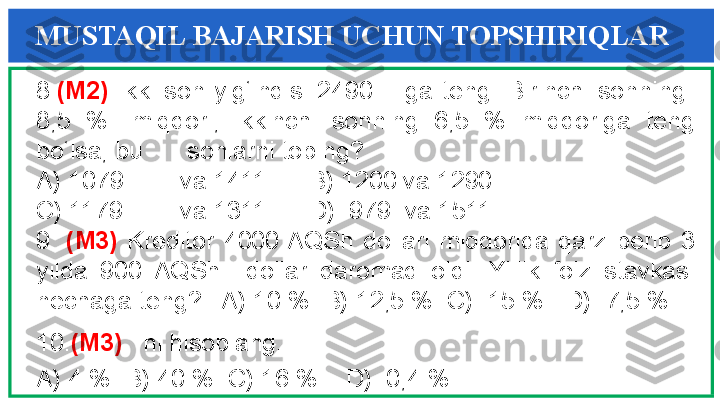 8. (M2)  Ikki  son  yig‘indisi  2490 ga  teng.  Birinchi  sonning   
8,5  %   miqdori,  ikkinchi  sonning  6,5  %  miqdoriga  teng 
bo‘lsa, bu  sonlarni toping?
A) 1079 va 1411      B) 1200 va 1290 
C) 1179 va 1311      D)  979  va 1511 
9.  (M3)  Kreditor  4000 AQSh  dollari  miqdorida  qarz  berib  3 
yilda  900  AQSh    dollar  daromad  oldi.  Yillik  foiz  stavkasi 
nechaga teng?   A) 10 %  B) 12,5 %  C)  15 %   D)  7,5 %  
10. (M3)    ni hisoblang.
A) 4 %  B) 40 %  C) 16 %    D)  0,4 %MUSTAQIL BAJARISH UCHUN TOPSHIRIQLAR 