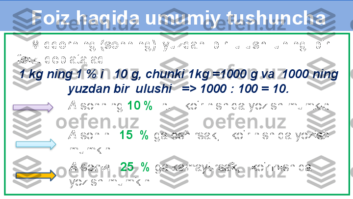 Foiz haqida umumiy tushuncha
A  sonini   15  %  ga oshirsak,     ko‘rinishida yozish 
mumkin.     Miqdorning (sonning)  yuzdan  bir  ulushi uning  bir 
foizi deb ataladi.
1 kg ning 1 % i   10 g, chunki 1kg =1000 g va  1000 ning 
yuzdan bir  ulushi   => 1000 : 100 = 10.
A   sonning  10 %  ini      ko‘rinishida yozish mumkin.
A  sonini   25  %  ga kamaytirsak,     ko‘rinishida 
yozish mumkin.   