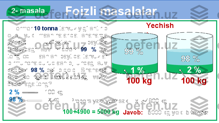 Foizli masalalar
    Fermer  10 tonna  tarvuz yig‘ishtirib 
olib,    yuk    mashinalarida    shaharga 
jo‘natdi.  Jo‘natish  paytida 
tarvuzdagi  suv  miqdori  99  %   ga 
teng  edi.  Tashish  paytida  tarvuzlar 
birmuncha quruqlashib,  undagi suv 
miqdori  98  %   bo‘lib  qoldi.  Shaharga 
olib  kelingan  tarvuzlarning  vazni 
qanchaga teng?    2- masala
Yechish
:
99 %
1 % 98 %
2 %
100 kg
100 kg
2 %                100 kg
98 %                 x  kg
100+4900 = 5000 kg
Javob:    5000 kg yoki 5 tonnaProporsiyani yechsak  x = 4900 kg         