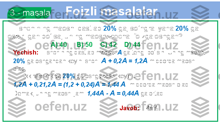 Foizli masalalar
  3 - masala
      Ishchining maoshi dastlab  20%  ga, so‘ngra  yana  20%  ga 
oshirilgan bo‘lsa, uning maoshi necha  foizga oshgan?
                        A) 40     B) 50    C) 42    D) 44
Yechish:     Ishchining dastlab maoshi  A  ga teng  bo‘lsin. Uning maoshi 
20%  ga oshgandan keyin ishchi  A  +  0,2 A  =  1,2 A   miqdorda maosh 
oladi.
       Ikkinshi marta  20%   ga oshgandan keyin u   
1,2 A  + 0,21,2 A  = (1,2 + 0,24) A  = 1,44  A   miqdorda maosh oladi. 
Demak, uning maoshi jami  1,44 A  -  A  = 0,44 A   ga ortadi. 
         
            Javob:     44% 