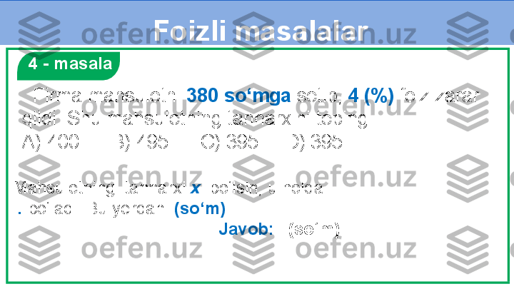 Foizli masalalar
   4 - masala
   Firma mahsulotni  380 so‘mga  sotib,  4 (%)  foiz zarar 
qildi. Shu mahsulotning tannarxini toping.
A) 400      B) 495      C) 395     D) 395
Mahsulotning  tannarxi  x   bo‘lsin, u holda 
  .   bo‘ladi. Bu yerdan   (so‘m)
    Javob:    (so‘m) 