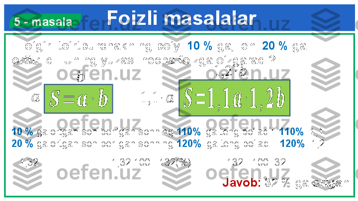 Foizli masalalar
   To‘g‘ri to‘rtburchakning bo‘yi  10 %  ga,  eni  20 %  ga 
orttirildi. Uning yuzasi necha foizga o‘zgaradi?  5 - masala
10 %   ga ortgan son berilgan sonning  110%   iga teng bo‘ladi:   110% =1,1  
20 %   ga ortgan son berilgan sonning  120%  iga teng bo‘ladi:   120% =1,2  
1,32 ∙ 100  =132(%)              132 - 100=32
Javob:  32  %  ga ortgan??????	=	??????	∙	??????	??????	=	??????	,??????	??????	∙??????	,	??????	??????	
??????	
??????	
1,1	∙	??????	
1,2	∙??????  1,32 