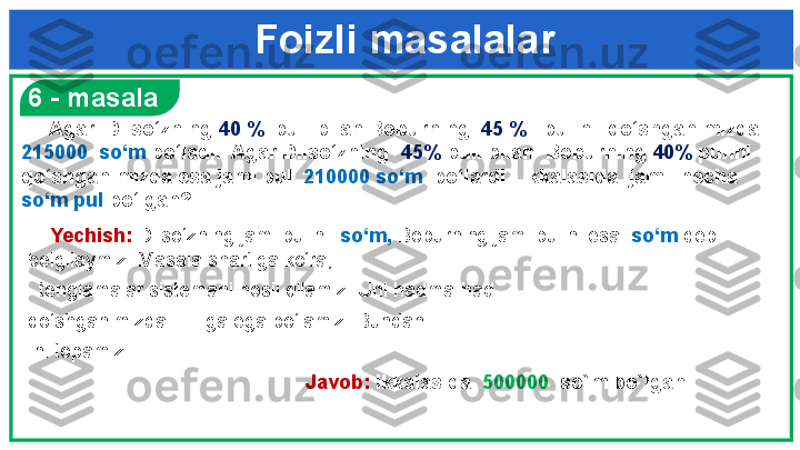 Foizli masalalar
     6 - masala
     Yechish:  Dilso‘zning jami pulini   so‘m,  Boburning jami pulini esa   so‘m  deb 
belgilaymiz. Masala shartiga ko‘ra,  
   tenglamalar   sistemani hosil qilamiz. Uni hadma-had 
qo‘shganimizda         ga ega bo‘lamiz. Bundan 
  ni topamiz.              
                      Javob:  Ikkalasida   500000   so`m bo`lgan      Agar  Dilso‘zning  40 %   puli bilan Boburning   45 %    pulini  qo‘shganimizda  
215000  so‘m  bo‘ladi.  Agar Dilso‘zning   45%  puli bilan  Boburning  40%  pulini 
qo‘shganimizda esa jami pul   210000 so‘m   bo‘lardi.  Ikkalasida  jami  necha  
so‘m   pul  bo‘lgan? 