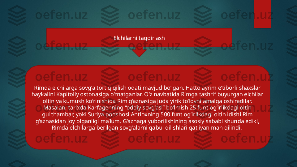 Rimda elchilarga sovg‘a tortiq qilish odati mavjud bo‘lgan. Hatto ayrim e’tiborli shaxslar 
haykalini Kapitoliy ostonasiga o‘rnatganlar. O‘z navbatida Rimga tashrif buyurgan elchilar 
oltin va kumush ko‘rinishida Rim g‘aznasiga juda yirik to‘lovni amalga oshiradilar. 
Masalan, tarixda Karfagenning “oddiy sovg‘asi” bo‘lmish 25 funt og‘irlikdagi oltin 
gulchambar, yoki Suriya podshosi Antioxning 500 funt og‘irlikdagi oltin idishi Rim 
g‘aznasidan joy olganligi ma’lum. G‘aznaga yuborilishining asosiy sababi shunda ediki, 
Rimda elchilarga berilgan sovg‘alarni qabul qilishlari qat'iyan man qilindi.  Elchilarni taqdirlash   